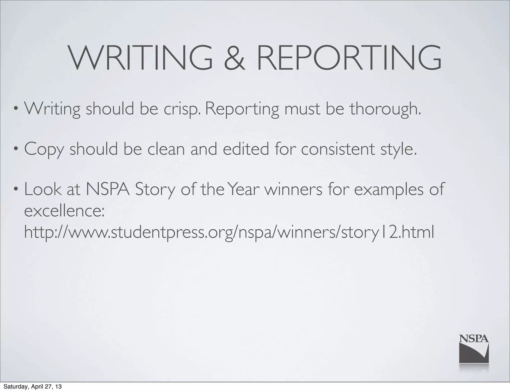 WRITING & REPORTING
• Writing should be crisp. Reporting must be thorough.
• Copy should be clean and edited for consistent style.
• Look at NSPA Story of theYear winners for examples of
excellence:
http://www.studentpress.org/nspa/winners/story12.html
Saturday, April 27, 13
 