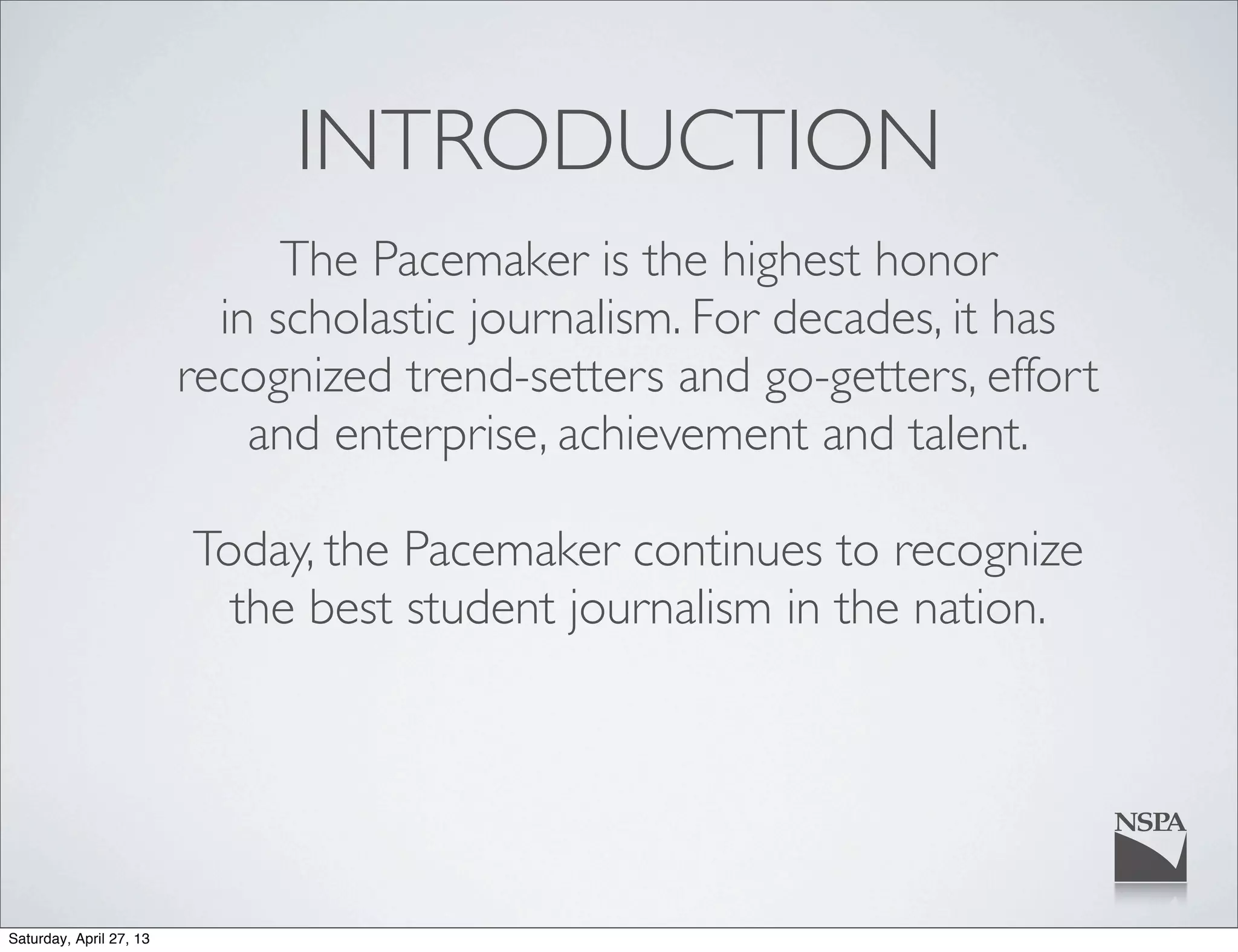 INTRODUCTION
The Pacemaker is the highest honor
in scholastic journalism. For decades, it has
recognized trend-setters and go-getters, effort
and enterprise, achievement and talent.
Today, the Pacemaker continues to recognize
the best student journalism in the nation.
Saturday, April 27, 13
 
