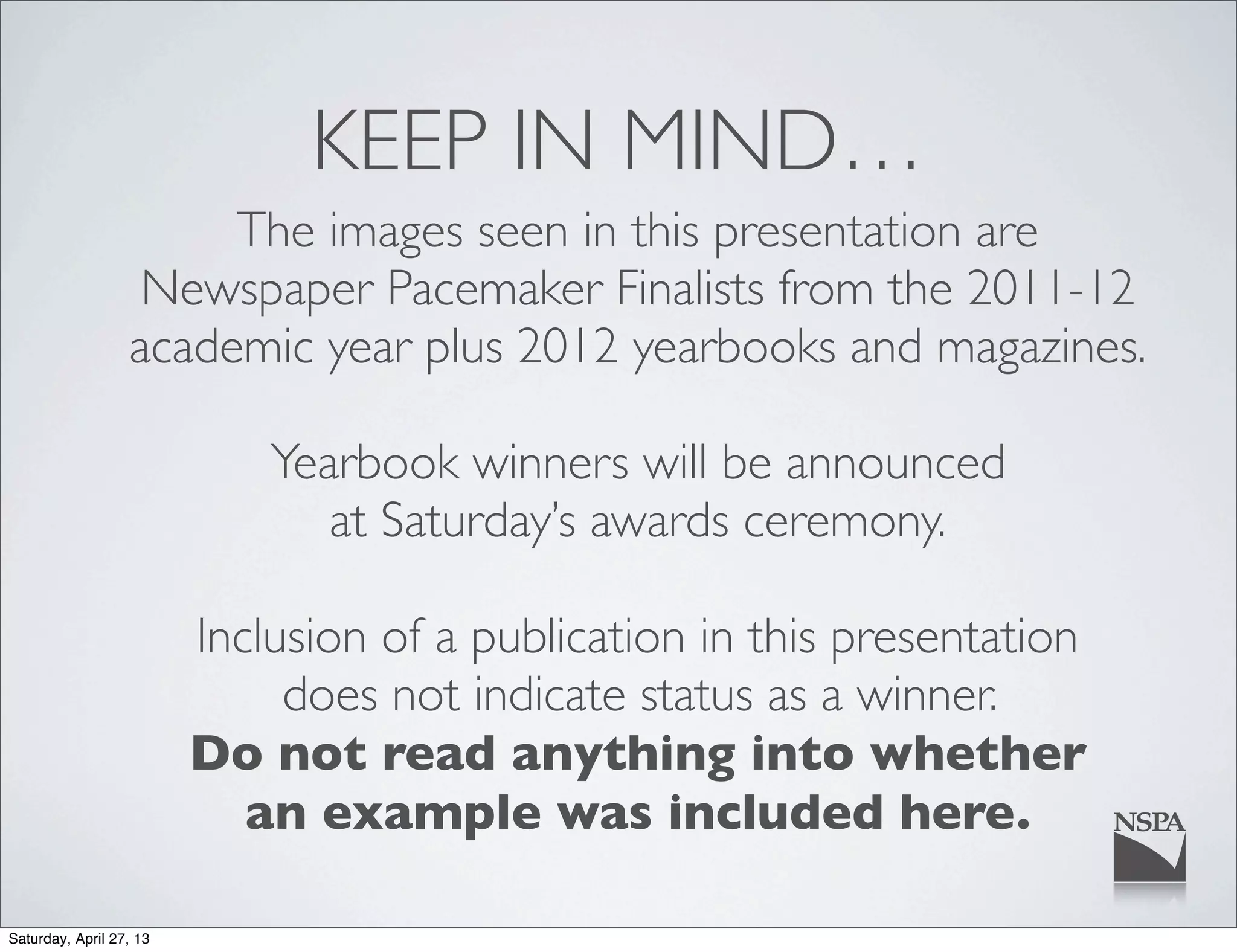 KEEP IN MIND…
The images seen in this presentation are
Newspaper Pacemaker Finalists from the 2011-12
academic year plus 2012 yearbooks and magazines.
Yearbook winners will be announced
at Saturday’s awards ceremony.
Inclusion of a publication in this presentation
does not indicate status as a winner.
Do not read anything into whether
an example was included here.
Saturday, April 27, 13
 