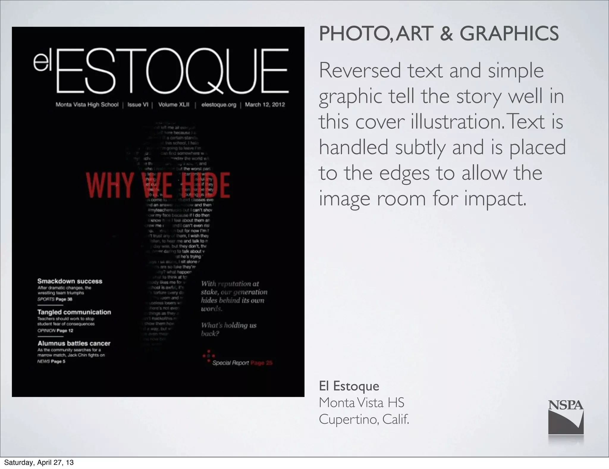 PHOTO,ART & GRAPHICS
Reversed text and simple
graphic tell the story well in
this cover illustration.Text is
handled subtly and is placed
to the edges to allow the
image room for impact.
El Estoque
MontaVista HS
Cupertino, Calif.
Saturday, April 27, 13
 