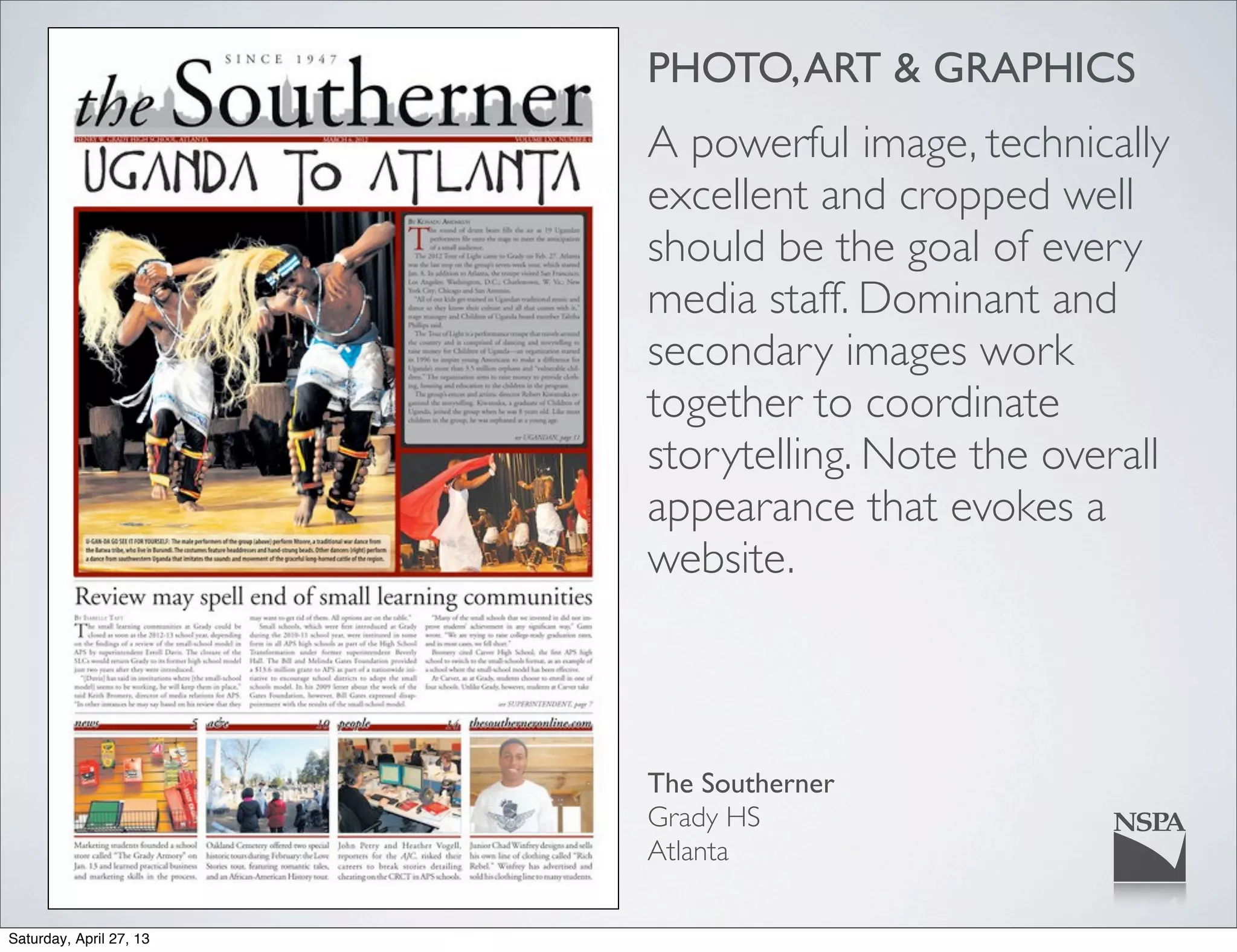 PHOTO,ART & GRAPHICS
A powerful image, technically
excellent and cropped well
should be the goal of every
media staff. Dominant and
secondary images work
together to coordinate
storytelling. Note the overall
appearance that evokes a
website.
The Southerner
Grady HS
Atlanta
Saturday, April 27, 13
 