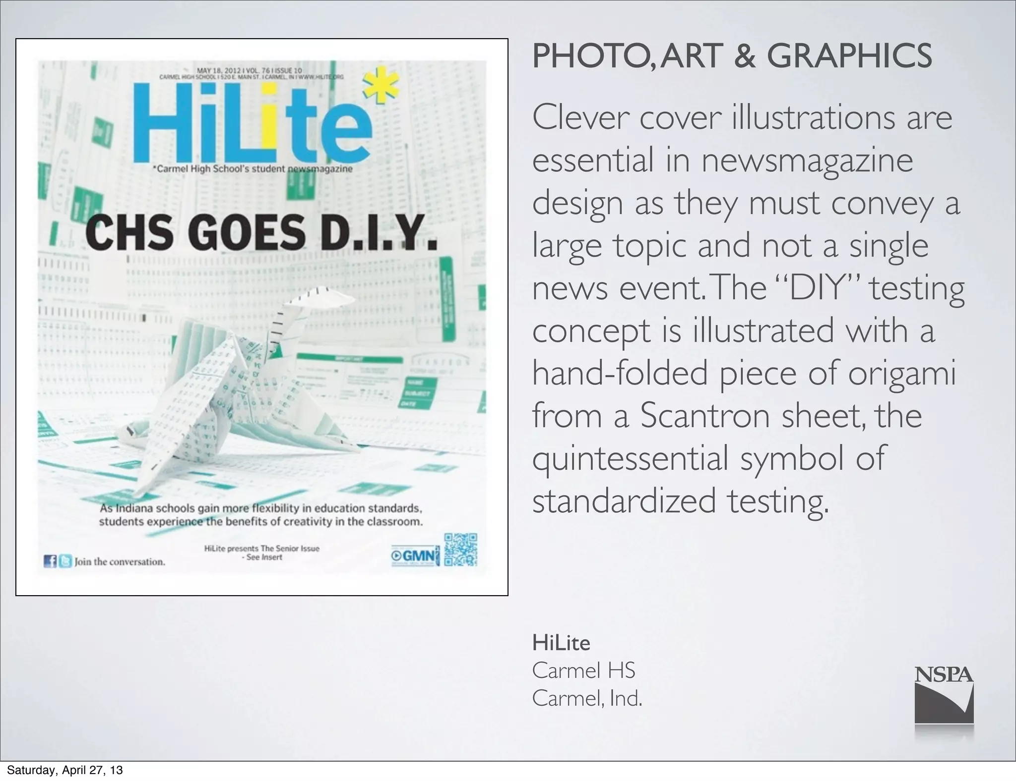 PHOTO,ART & GRAPHICS
Clever cover illustrations are
essential in newsmagazine
design as they must convey a
large topic and not a single
news event.The “DIY” testing
concept is illustrated with a
hand-folded piece of origami
from a Scantron sheet, the
quintessential symbol of
standardized testing.
HiLite
Carmel HS
Carmel, Ind.
Saturday, April 27, 13
 