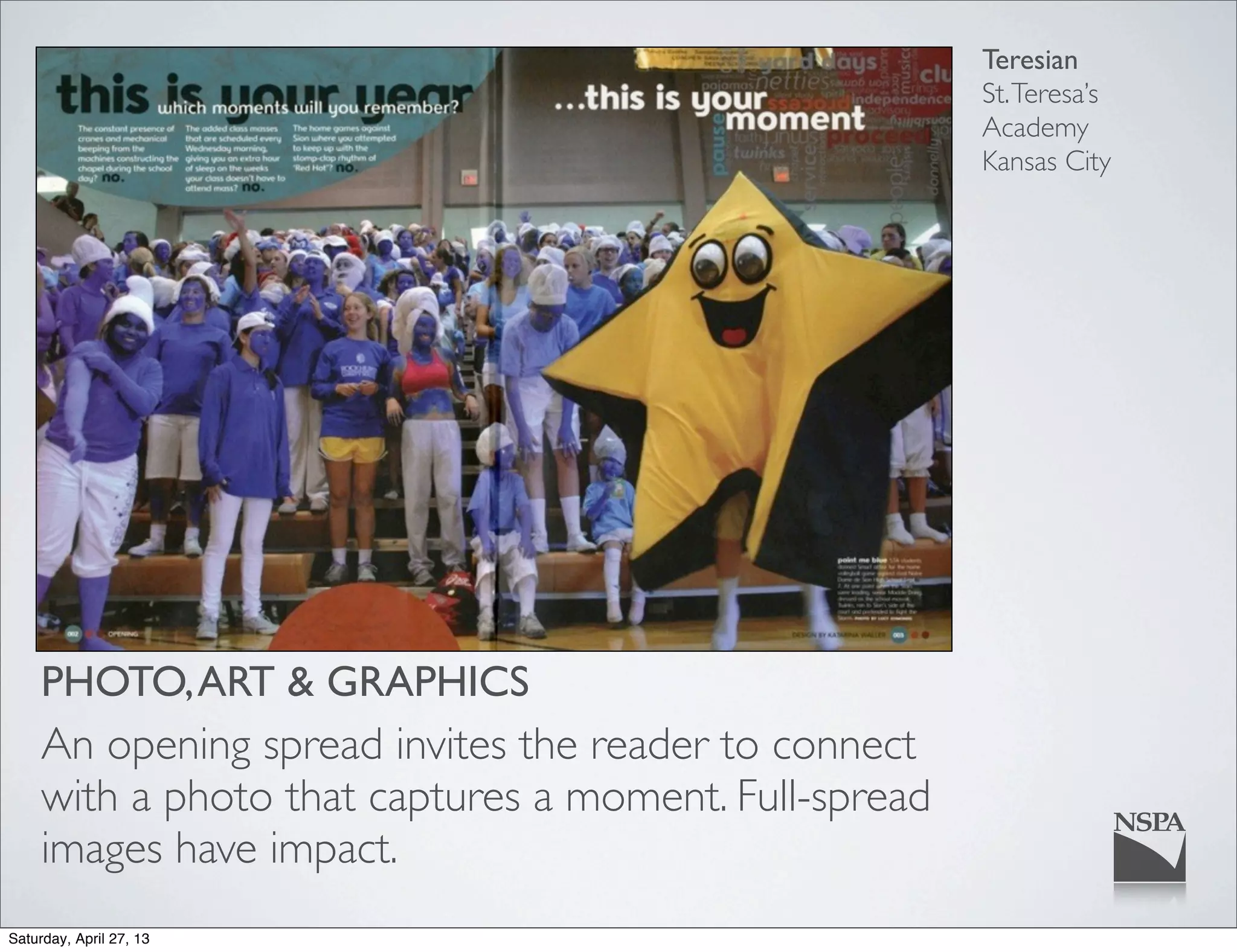 Teresian
St.Teresa’s
Academy
Kansas City
PHOTO,ART & GRAPHICS
An opening spread invites the reader to connect
with a photo that captures a moment. Full-spread
images have impact.
Saturday, April 27, 13
 