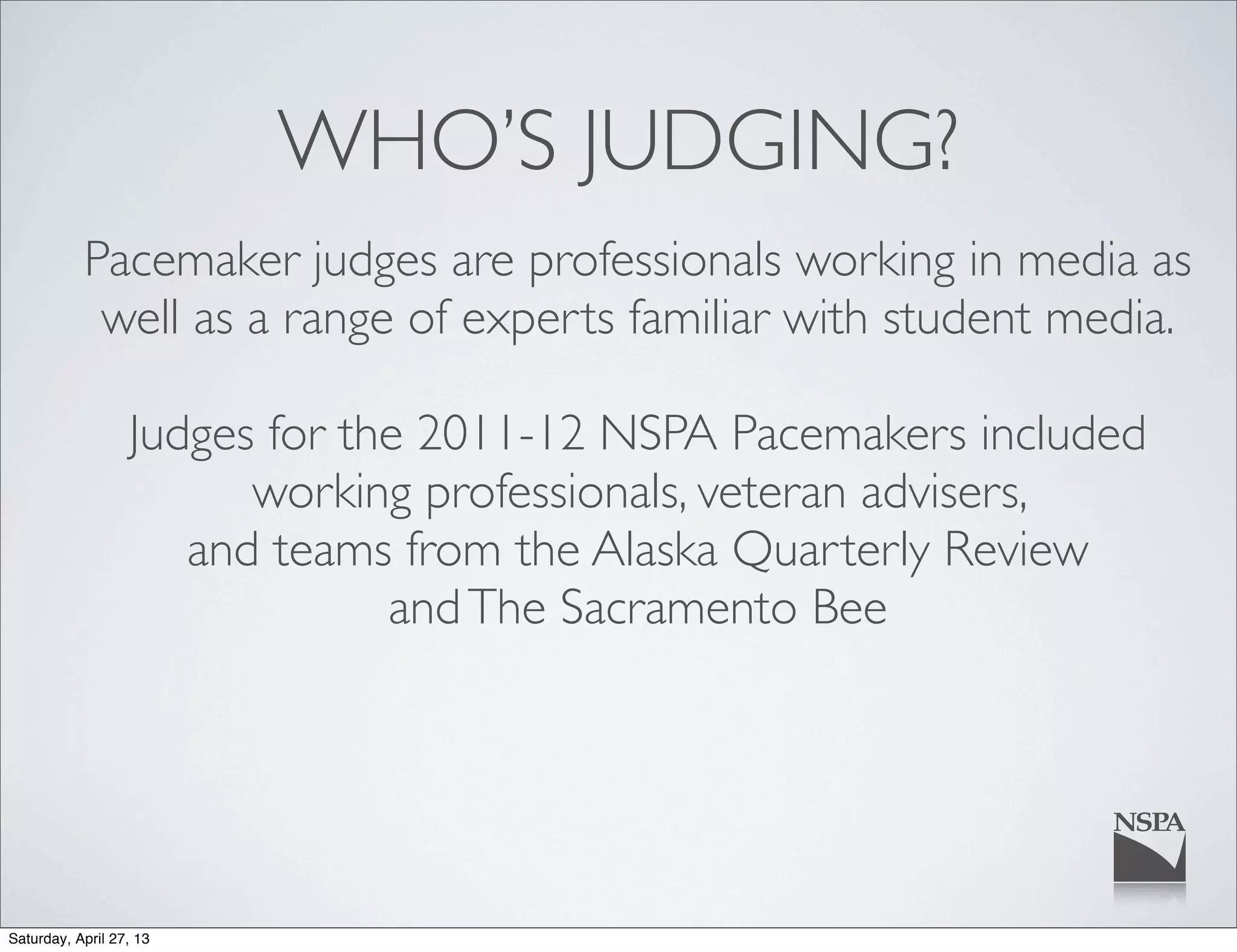 WHO’S JUDGING?
Pacemaker judges are professionals working in media as
well as a range of experts familiar with student media.
Judges for the 2011-12 NSPA Pacemakers included
working professionals, veteran advisers,
and teams from the Alaska Quarterly Review
andThe Sacramento Bee
Saturday, April 27, 13
 
