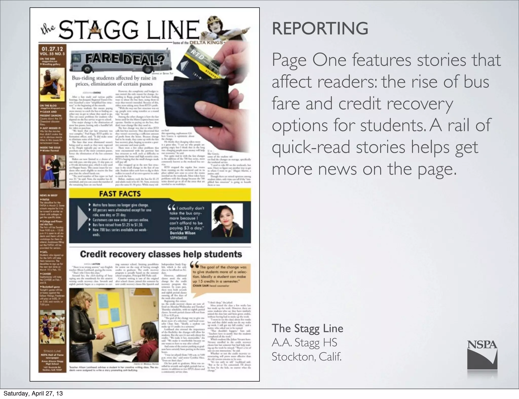 REPORTING
The Stagg Line
A.A. Stagg HS
Stockton, Calif.
Page One features stories that
affect readers: the rise of bus
fare and credit recovery
options for students.A rail of
quick-read stories helps get
more news on the page.
Saturday, April 27, 13
 