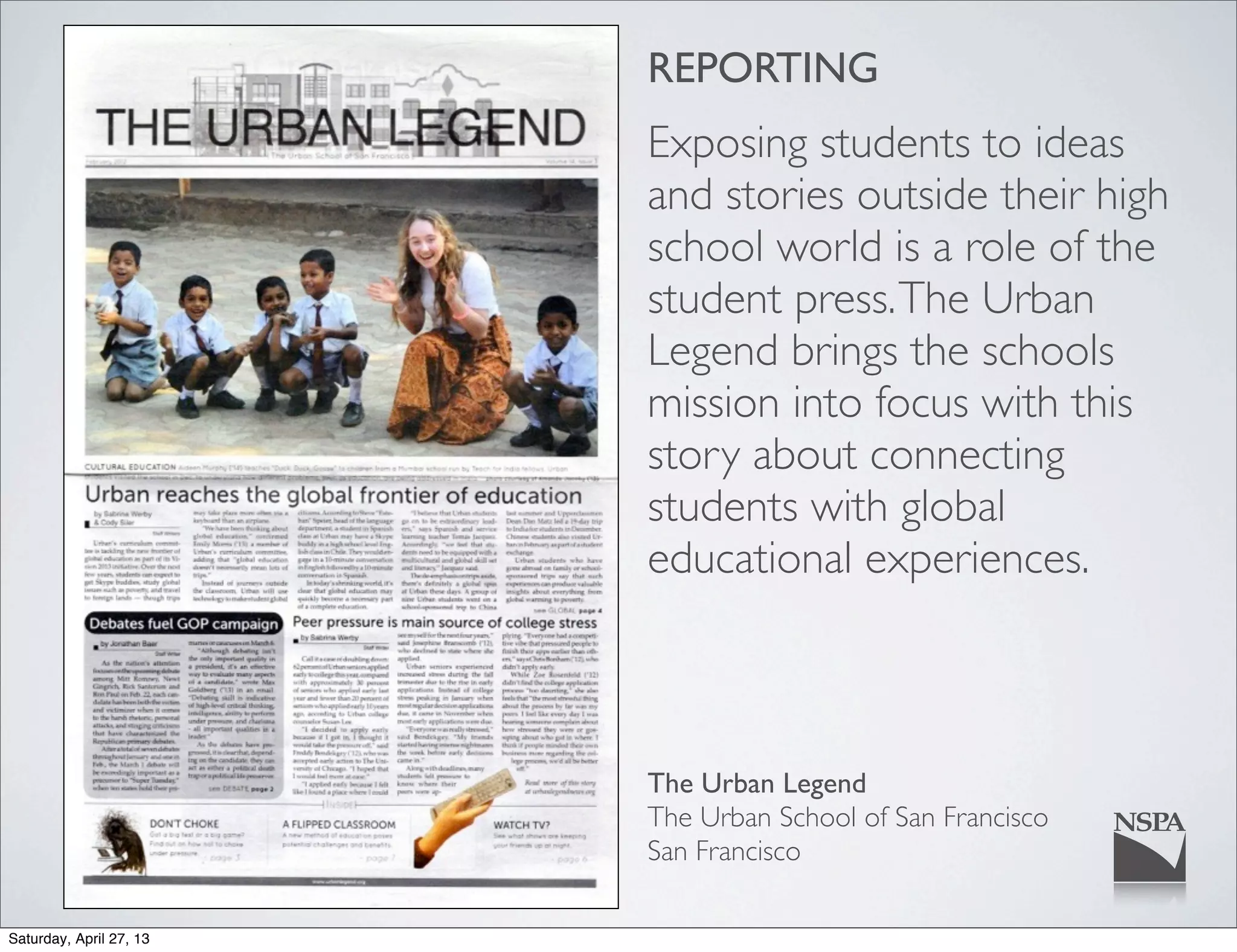 REPORTING
Exposing students to ideas
and stories outside their high
school world is a role of the
student press.The Urban
Legend brings the schools
mission into focus with this
story about connecting
students with global
educational experiences.
The Urban Legend
The Urban School of San Francisco
San Francisco
Saturday, April 27, 13
 