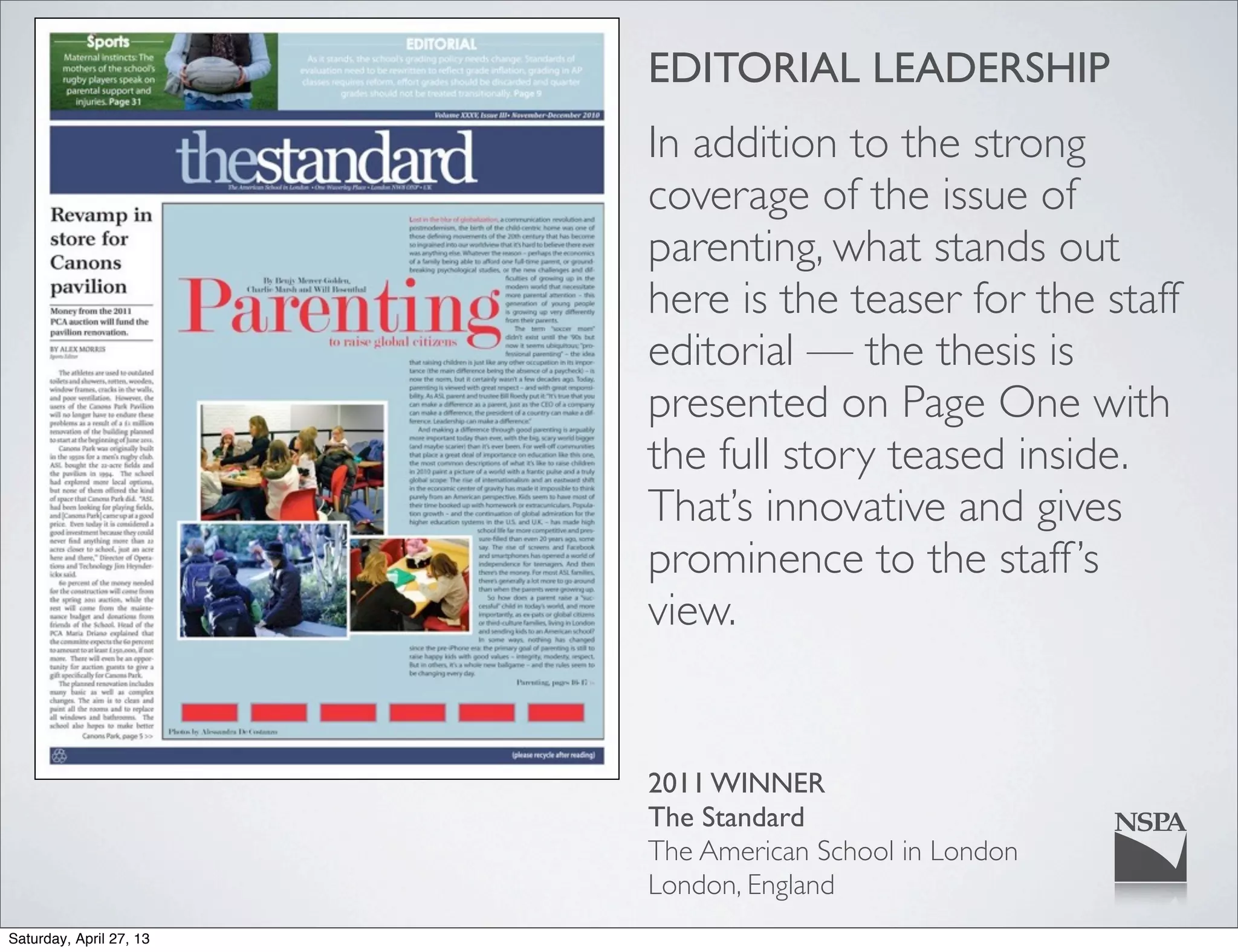 EDITORIAL LEADERSHIP
In addition to the strong
coverage of the issue of
parenting, what stands out
here is the teaser for the staff
editorial — the thesis is
presented on Page One with
the full story teased inside.
That’s innovative and gives
prominence to the staff’s
view.
2011 WINNER
The Standard
The American School in London
London, England
Saturday, April 27, 13
 
