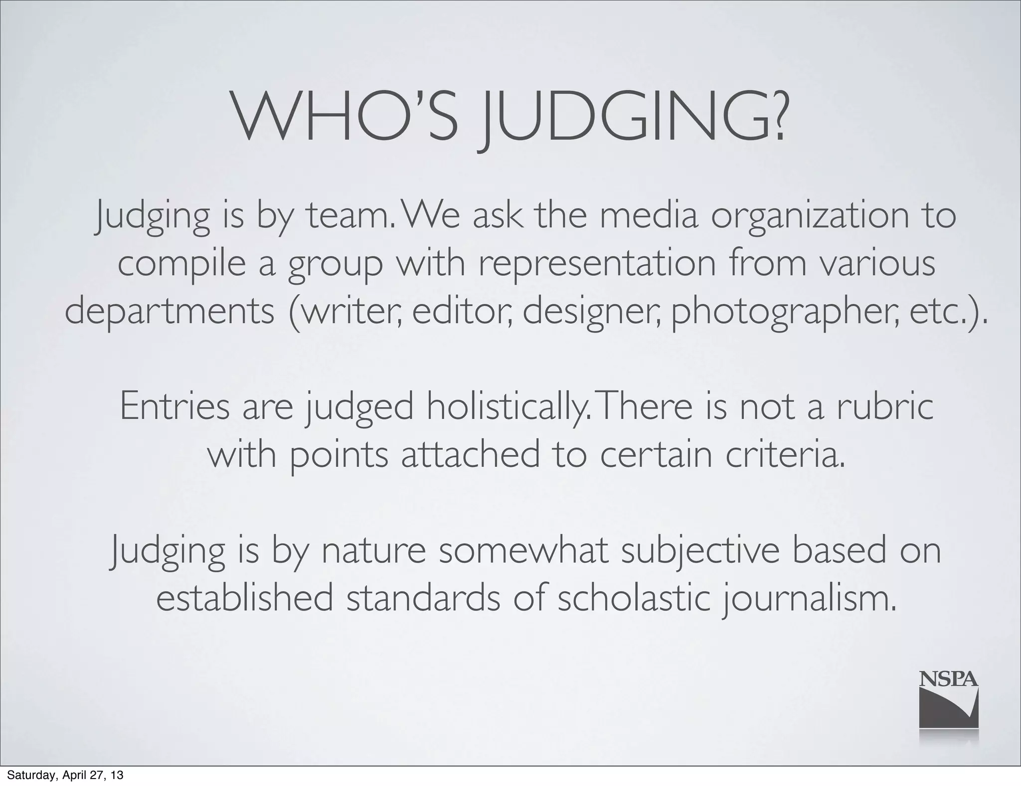 WHO’S JUDGING?
Judging is by team.We ask the media organization to
compile a group with representation from various
departments (writer, editor, designer, photographer, etc.).
Entries are judged holistically.There is not a rubric
with points attached to certain criteria.
Judging is by nature somewhat subjective based on
established standards of scholastic journalism.
Saturday, April 27, 13
 