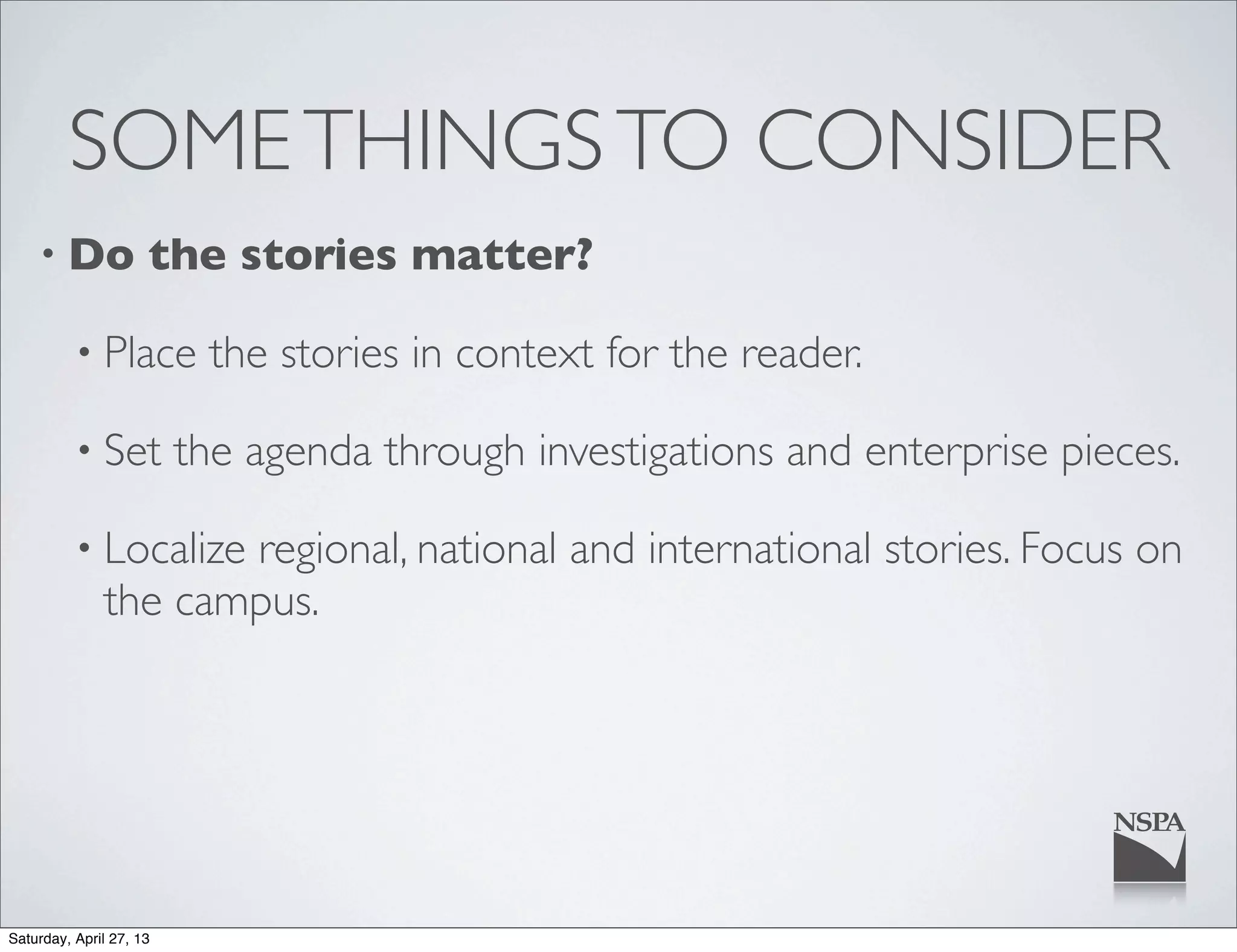 SOMETHINGSTO CONSIDER
• Do the stories matter?
• Place the stories in context for the reader.
• Set the agenda through investigations and enterprise pieces.
• Localize regional, national and international stories. Focus on
the campus.
Saturday, April 27, 13
 