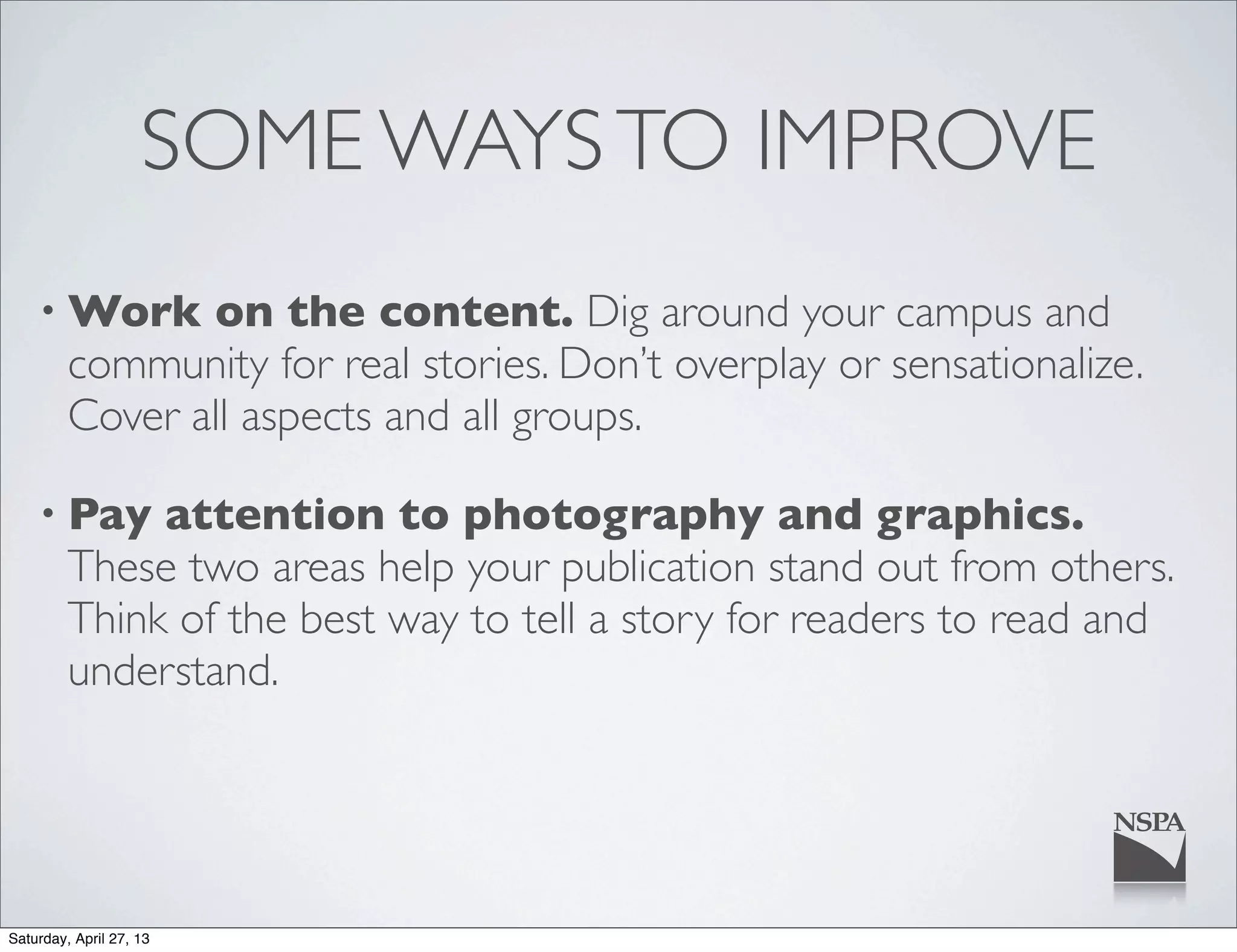 SOME WAYSTO IMPROVE
• Work on the content. Dig around your campus and
community for real stories. Don’t overplay or sensationalize.
Cover all aspects and all groups.
• Pay attention to photography and graphics.
These two areas help your publication stand out from others.
Think of the best way to tell a story for readers to read and
understand.
Saturday, April 27, 13
 