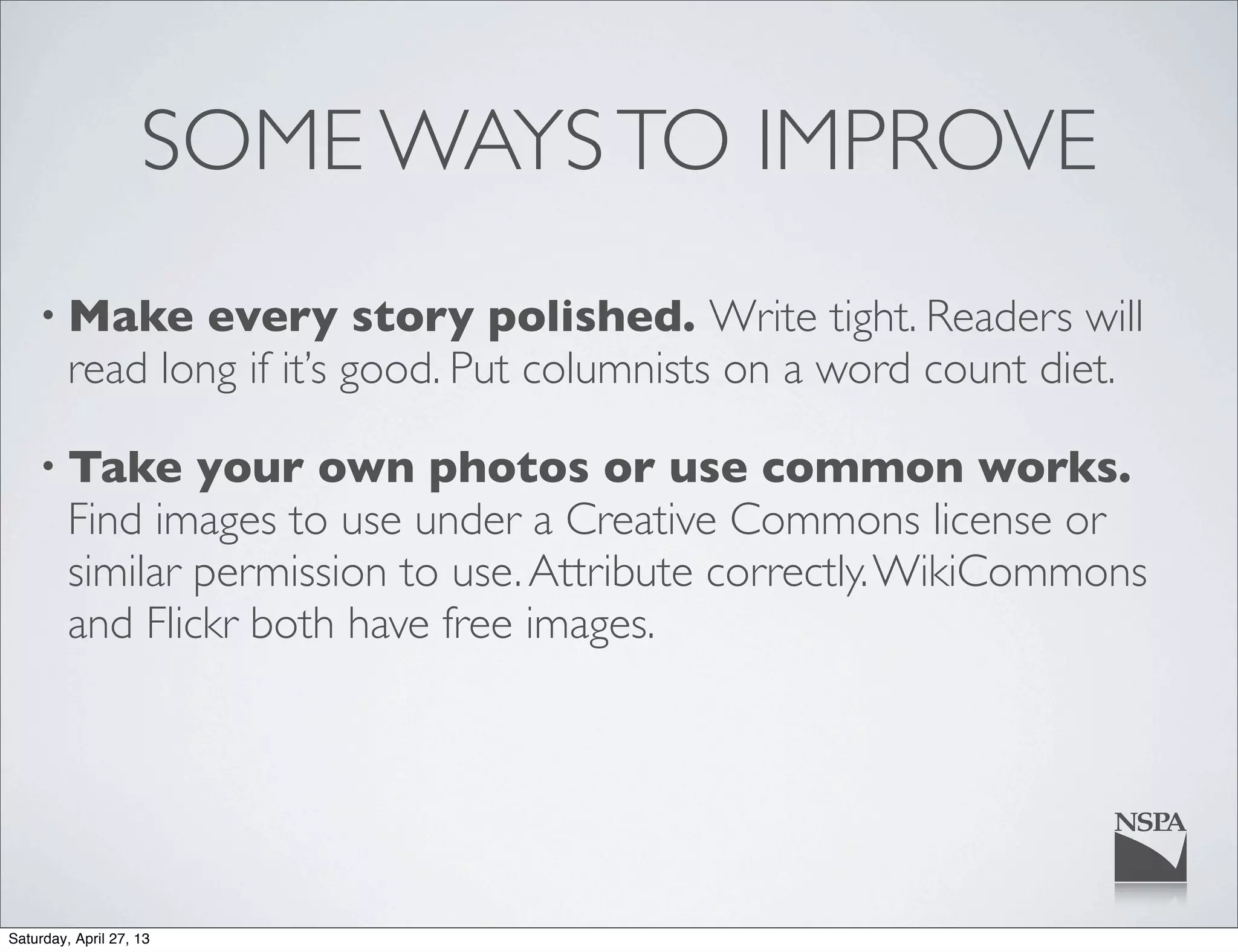 SOME WAYSTO IMPROVE
• Make every story polished. Write tight. Readers will
read long if it’s good. Put columnists on a word count diet.
• Take your own photos or use common works.
Find images to use under a Creative Commons license or
similar permission to use.Attribute correctly.WikiCommons
and Flickr both have free images.
Saturday, April 27, 13
 