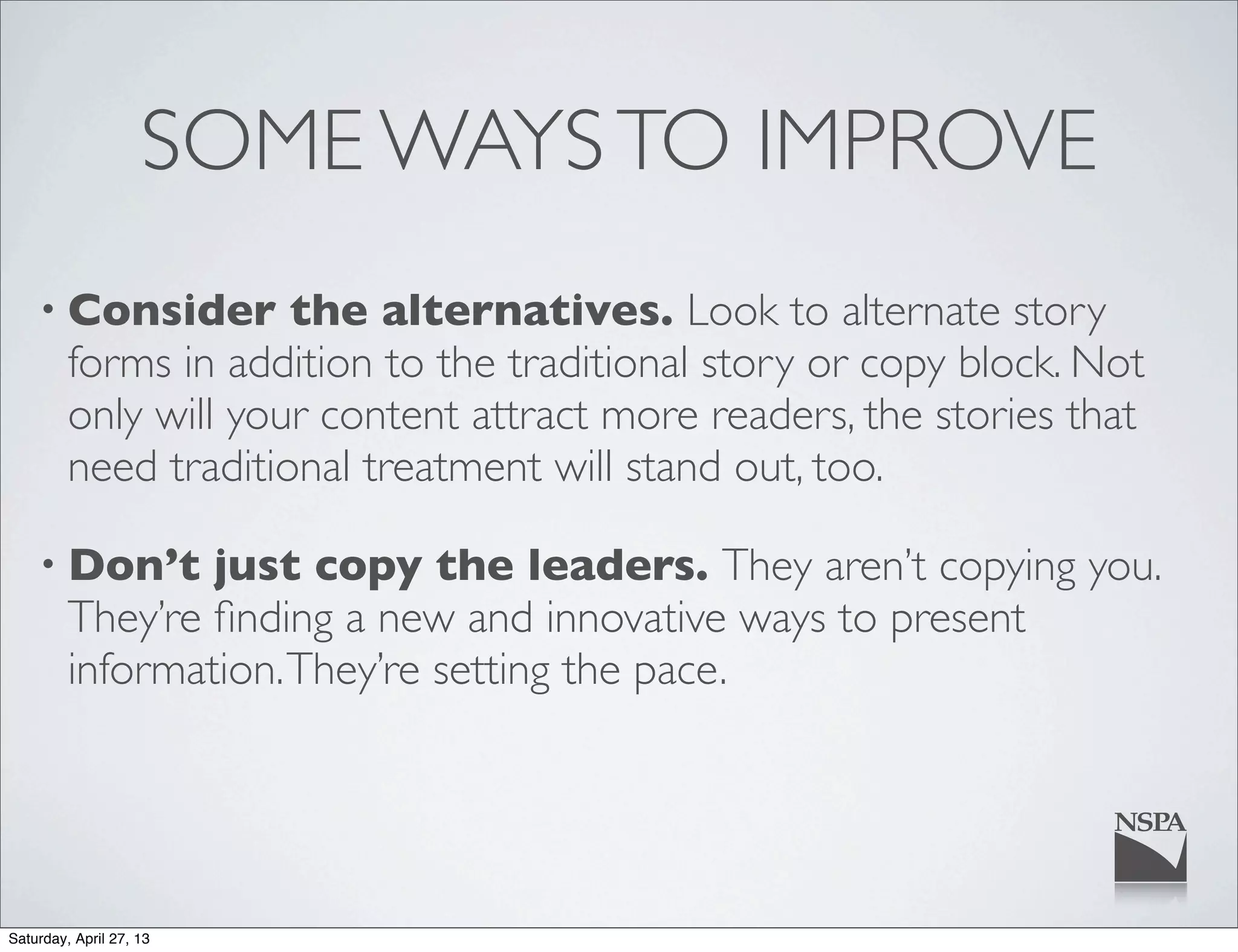 SOME WAYSTO IMPROVE
• Consider the alternatives. Look to alternate story
forms in addition to the traditional story or copy block. Not
only will your content attract more readers, the stories that
need traditional treatment will stand out, too.
• Don’t just copy the leaders. They aren’t copying you.
They’re ﬁnding a new and innovative ways to present
information.They’re setting the pace.
Saturday, April 27, 13
 