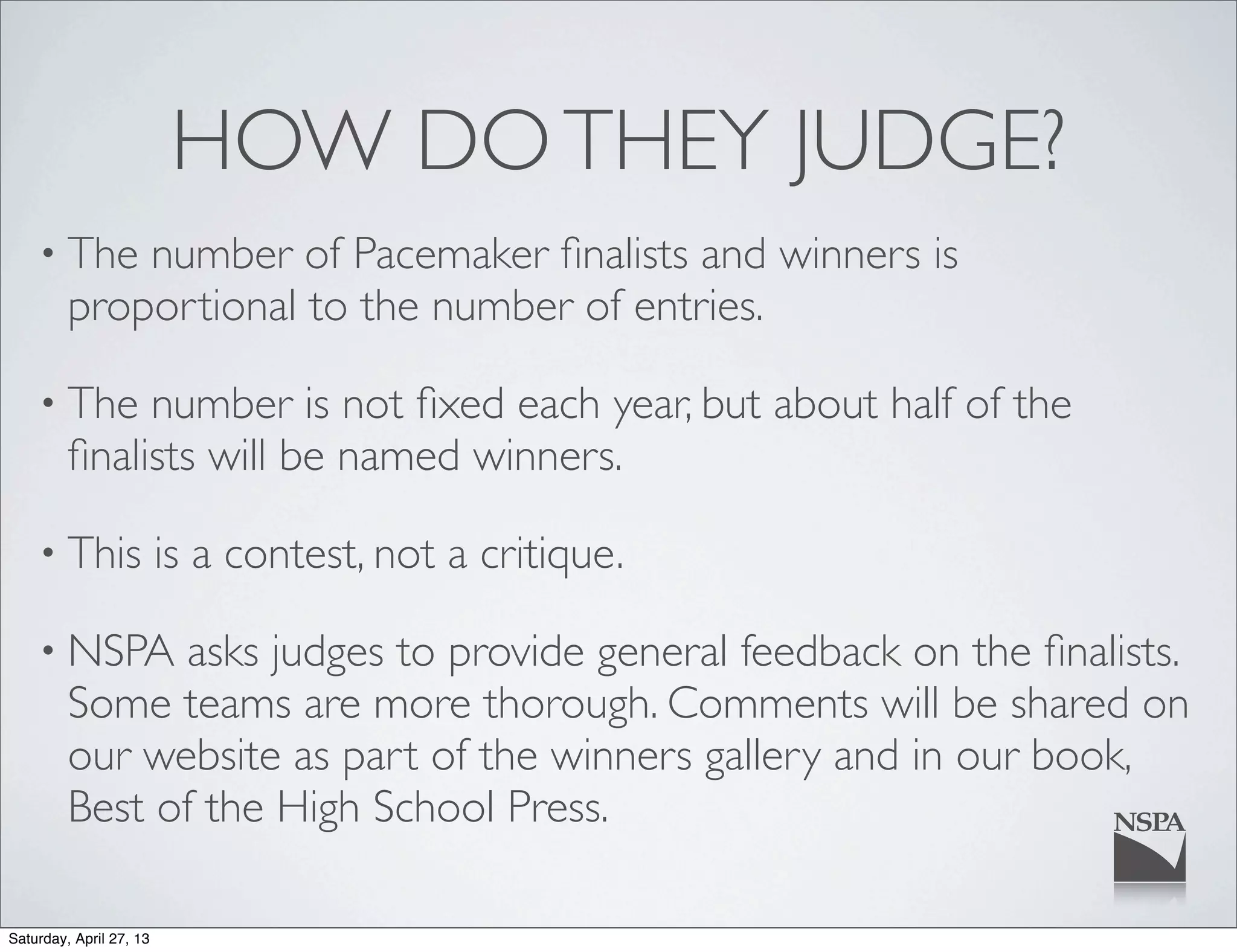 HOW DOTHEY JUDGE?
• The number of Pacemaker ﬁnalists and winners is
proportional to the number of entries.
• The number is not ﬁxed each year, but about half of the
ﬁnalists will be named winners.
• This is a contest, not a critique.
• NSPA asks judges to provide general feedback on the ﬁnalists.
Some teams are more thorough. Comments will be shared on
our website as part of the winners gallery and in our book,
Best of the High School Press.
Saturday, April 27, 13
 