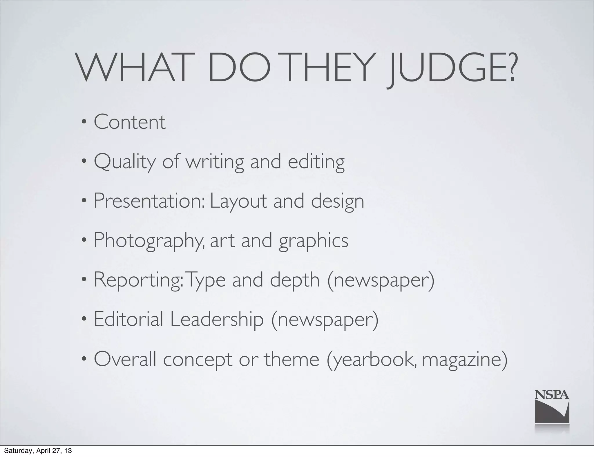 WHAT DOTHEY JUDGE?
• Content
• Quality of writing and editing
• Presentation: Layout and design
• Photography, art and graphics
• Reporting:Type and depth (newspaper)
• Editorial Leadership (newspaper)
• Overall concept or theme (yearbook, magazine)
Saturday, April 27, 13
 