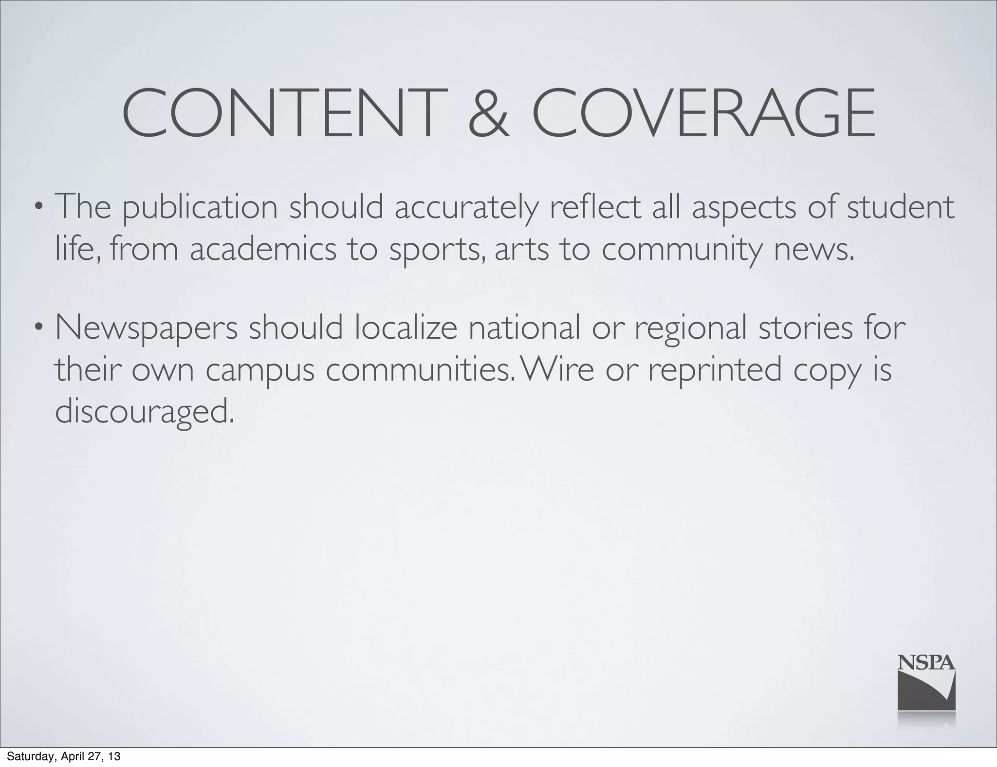 CONTENT & COVERAGE
• The publication should accurately reﬂect all aspects of student
life, from academics to sports, arts to community news.
• Newspapers should localize national or regional stories for
their own campus communities.Wire or reprinted copy is
discouraged.
Saturday, April 27, 13
 