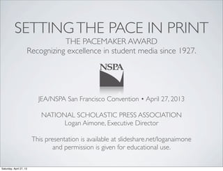 SETTINGTHE PACE IN PRINT
THE PACEMAKER AWARD
Recognizing excellence in student media since 1927.
JEA/NSPA San Francisco Convention • April 27, 2013
NATIONAL SCHOLASTIC PRESS ASSOCIATION
Logan Aimone, Executive Director
This presentation is available at slideshare.net/loganaimone
and permission is given for educational use.
Saturday, April 27, 13
 