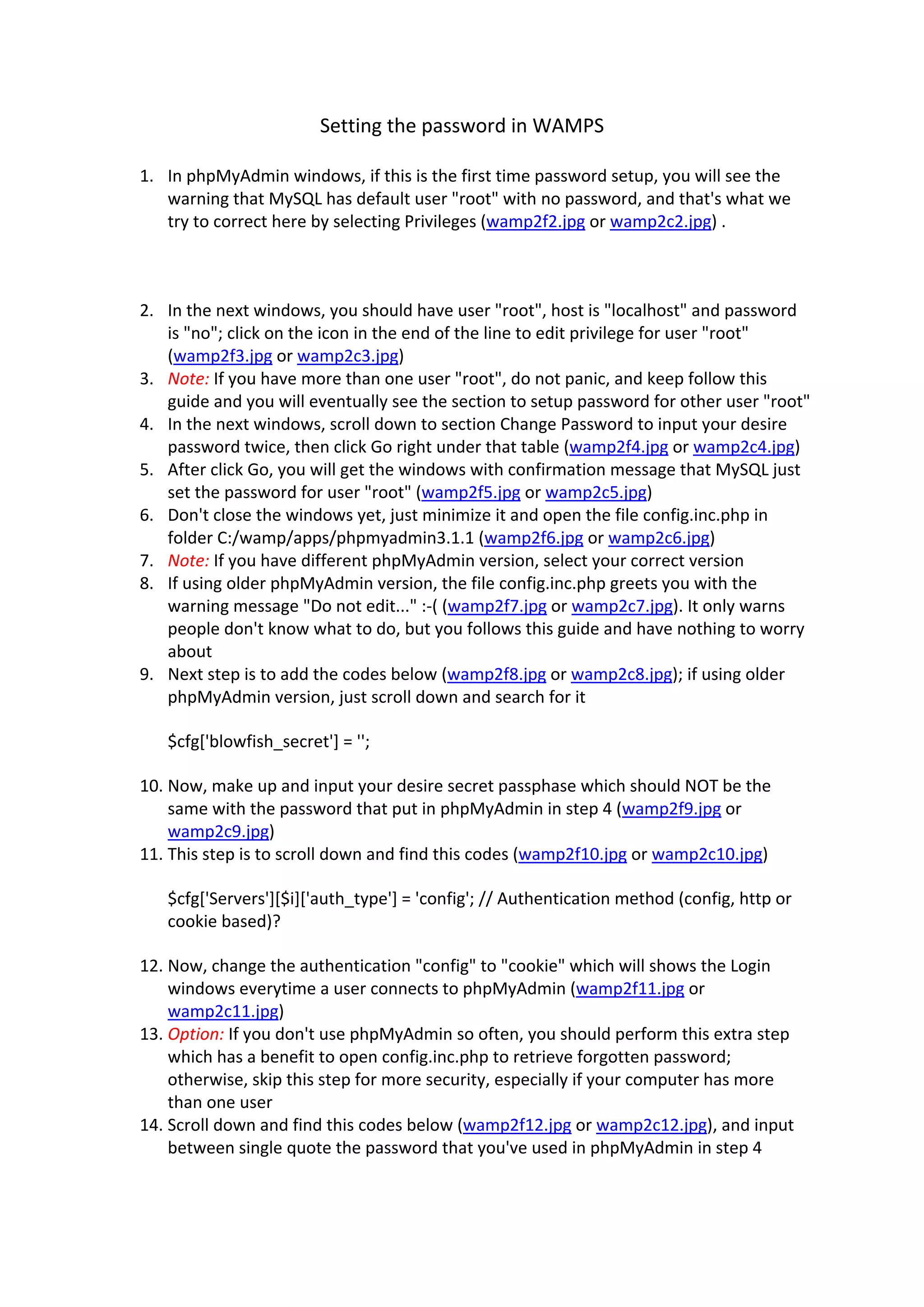 Setting the password in WAMPS 

1. In phpMyAdmin windows, if this is the first time password setup, you will see the 
   warning that MySQL has default user "root" with no password, and that's what we 
   try to correct here by selecting Privileges (wamp2f2.jpg or wamp2c2.jpg) . 

    

2. In the next windows, you should have user "root", host is "localhost" and password 
   is "no"; click on the icon in the end of the line to edit privilege for user "root" 
   (wamp2f3.jpg or wamp2c3.jpg)  
3. Note: If you have more than one user "root", do not panic, and keep follow this 
   guide and you will eventually see the section to setup password for other user "root"  
4. In the next windows, scroll down to section Change Password to input your desire 
   password twice, then click Go right under that table (wamp2f4.jpg or wamp2c4.jpg)  
5. After click Go, you will get the windows with confirmation message that MySQL just 
   set the password for user "root" (wamp2f5.jpg or wamp2c5.jpg)  
6. Don't close the windows yet, just minimize it and open the file config.inc.php in 
   folder C:/wamp/apps/phpmyadmin3.1.1 (wamp2f6.jpg or wamp2c6.jpg)  
7. Note: If you have different phpMyAdmin version, select your correct version  
8. If using older phpMyAdmin version, the file config.inc.php greets you with the 
   warning message "Do not edit..." :‐( (wamp2f7.jpg or wamp2c7.jpg). It only warns 
   people don't know what to do, but you follows this guide and have nothing to worry 
   about  
9. Next step is to add the codes below (wamp2f8.jpg or wamp2c8.jpg); if using older 
   phpMyAdmin version, just scroll down and search for it  

   $cfg['blowfish_secret'] = '';  

10. Now, make up and input your desire secret passphase which should NOT be the 
    same with the password that put in phpMyAdmin in step 4 (wamp2f9.jpg or 
    wamp2c9.jpg)  
11. This step is to scroll down and find this codes (wamp2f10.jpg or wamp2c10.jpg)  

   $cfg['Servers'][$i]['auth_type'] = 'config'; // Authentication method (config, http or 
   cookie based)?  

12. Now, change the authentication "config" to "cookie" which will shows the Login 
    windows everytime a user connects to phpMyAdmin (wamp2f11.jpg or 
    wamp2c11.jpg)  
13. Option: If you don't use phpMyAdmin so often, you should perform this extra step 
    which has a benefit to open config.inc.php to retrieve forgotten password; 
    otherwise, skip this step for more security, especially if your computer has more 
    than one user  
14. Scroll down and find this codes below (wamp2f12.jpg or wamp2c12.jpg), and input 
    between single quote the password that you've used in phpMyAdmin in step 4  
 