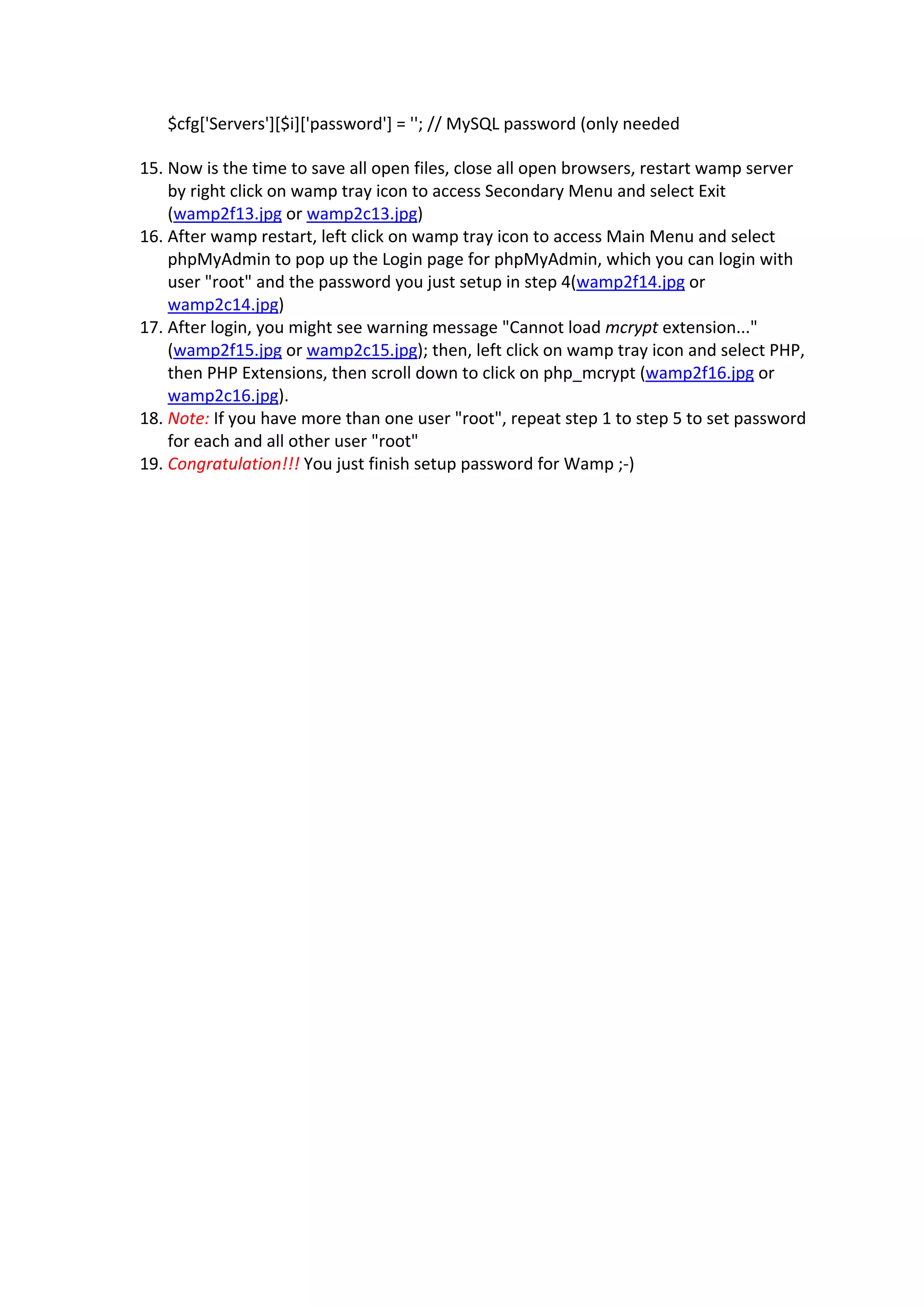 $cfg['Servers'][$i]['password'] = ''; // MySQL password (only needed  

    15. Now is the time to save all open files, close all open browsers, restart wamp server 
        by right click on wamp tray icon to access Secondary Menu and select Exit 
        (wamp2f13.jpg or wamp2c13.jpg)  
    16. After wamp restart, left click on wamp tray icon to access Main Menu and select 
        phpMyAdmin to pop up the Login page for phpMyAdmin, which you can login with 
        user "root" and the password you just setup in step 4(wamp2f14.jpg or 
        wamp2c14.jpg)  
    17. After login, you might see warning message "Cannot load mcrypt extension..." 
        (wamp2f15.jpg or wamp2c15.jpg); then, left click on wamp tray icon and select PHP, 
        then PHP Extensions, then scroll down to click on php_mcrypt (wamp2f16.jpg or 
        wamp2c16.jpg).  
    18. Note: If you have more than one user "root", repeat step 1 to step 5 to set password 
        for each and all other user "root"  
    19. Congratulation!!! You just finish setup password for Wamp ;‐)  

        

 
 