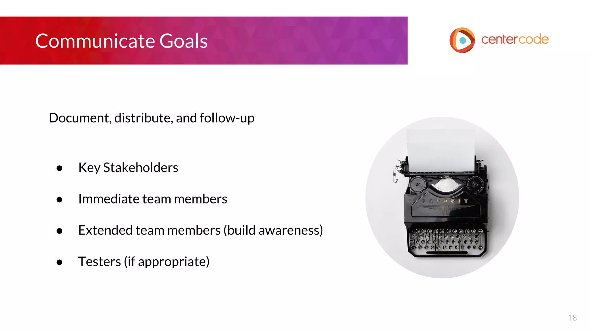 Communicate Goals
Document, distribute, and follow-up
● Key Stakeholders
● Immediate team members
● Extended team members (build awareness)
● Testers (if appropriate)
18
 