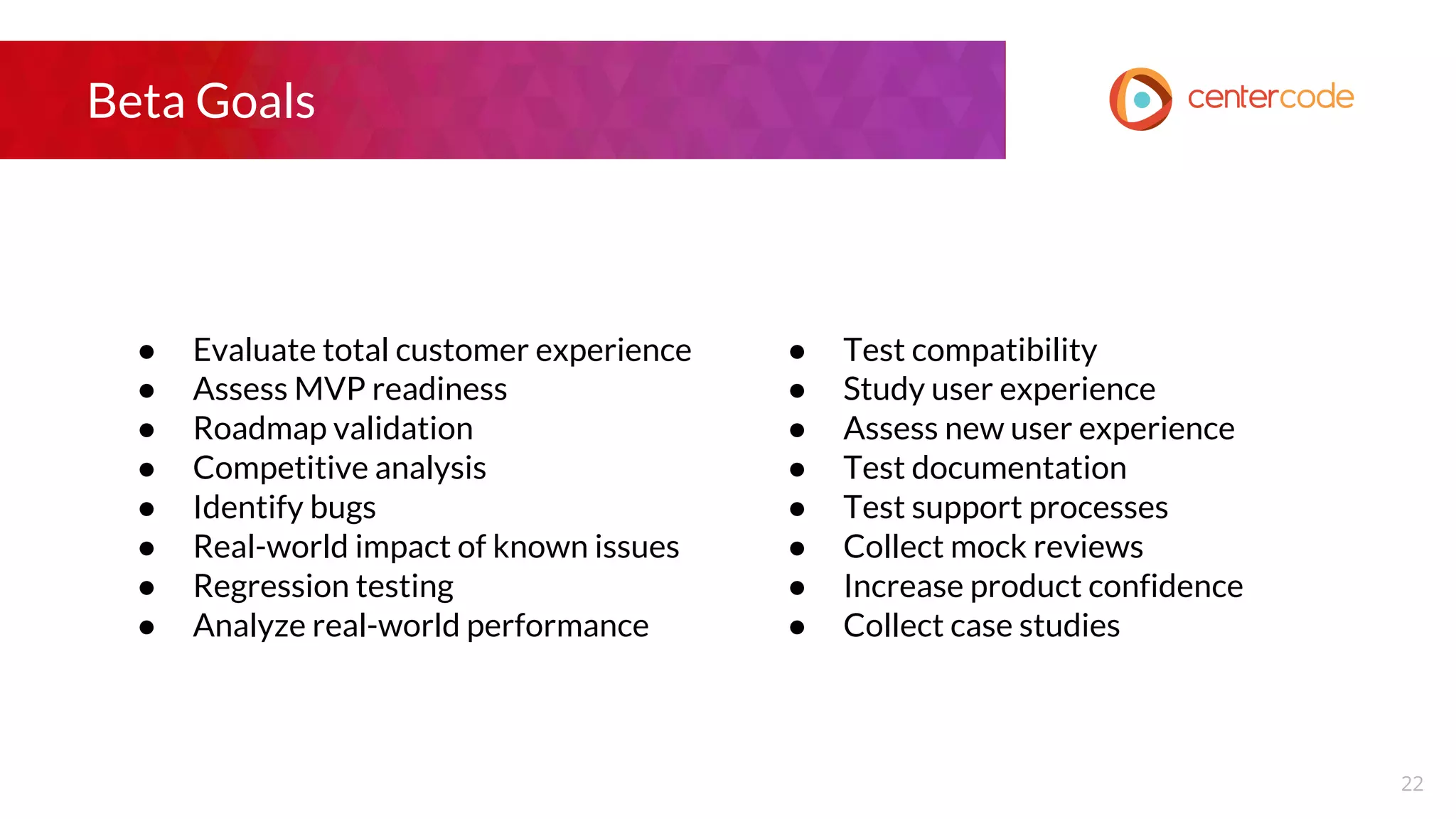 Beta Goals
● Evaluate total customer experience
● Assess MVP readiness
● Roadmap validation
● Competitive analysis
● Identify bugs
● Real-world impact of known issues
● Regression testing
● Analyze real-world performance
● Test compatibility
● Study user experience
● Assess new user experience
● Test documentation
● Test support processes
● Collect mock reviews
● Increase product confidence
● Collect case studies
22
 