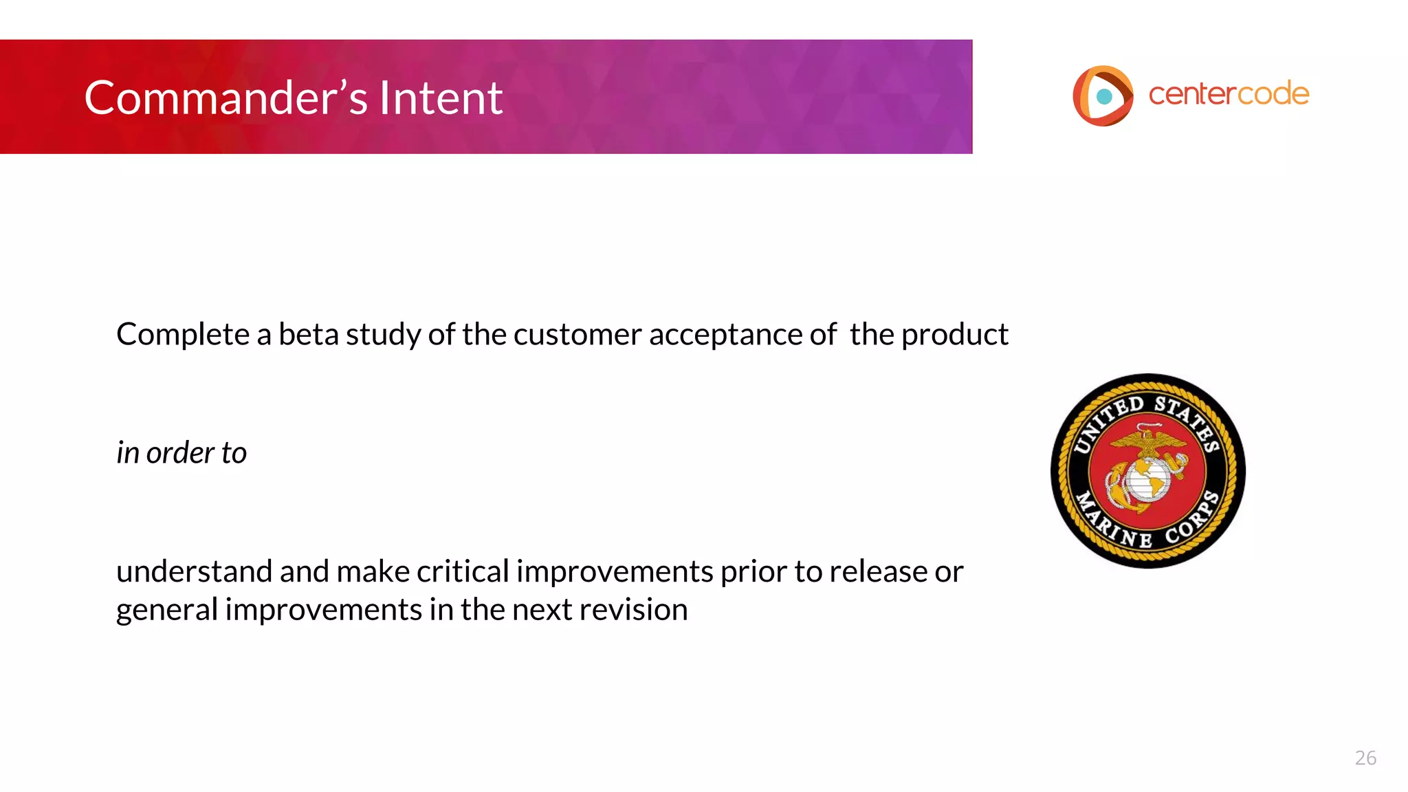 Commander’s Intent
Complete a beta study of the customer acceptance of the product
in order to
understand and make critical improvements prior to release or
general improvements in the next revision
26
 
