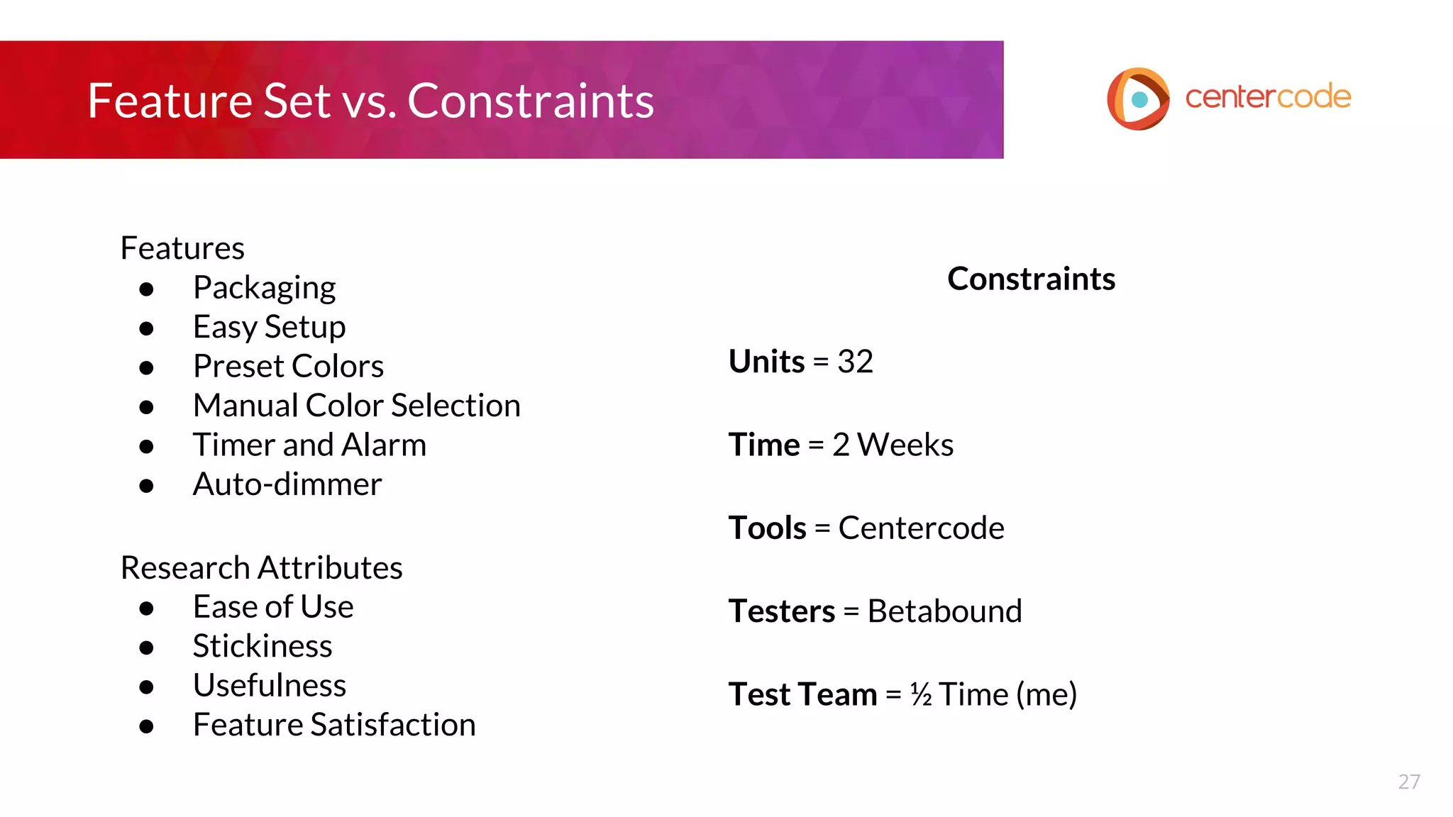 Feature Set vs. Constraints
Features
● Packaging
● Easy Setup
● Preset Colors
● Manual Color Selection
● Timer and Alarm
● Auto-dimmer
Research Attributes
● Ease of Use
● Stickiness
● Usefulness
● Feature Satisfaction
Constraints
Units = 32
Time = 2 Weeks
Tools = Centercode
Testers = Betabound
Test Team = ½ Time (me)
27
 