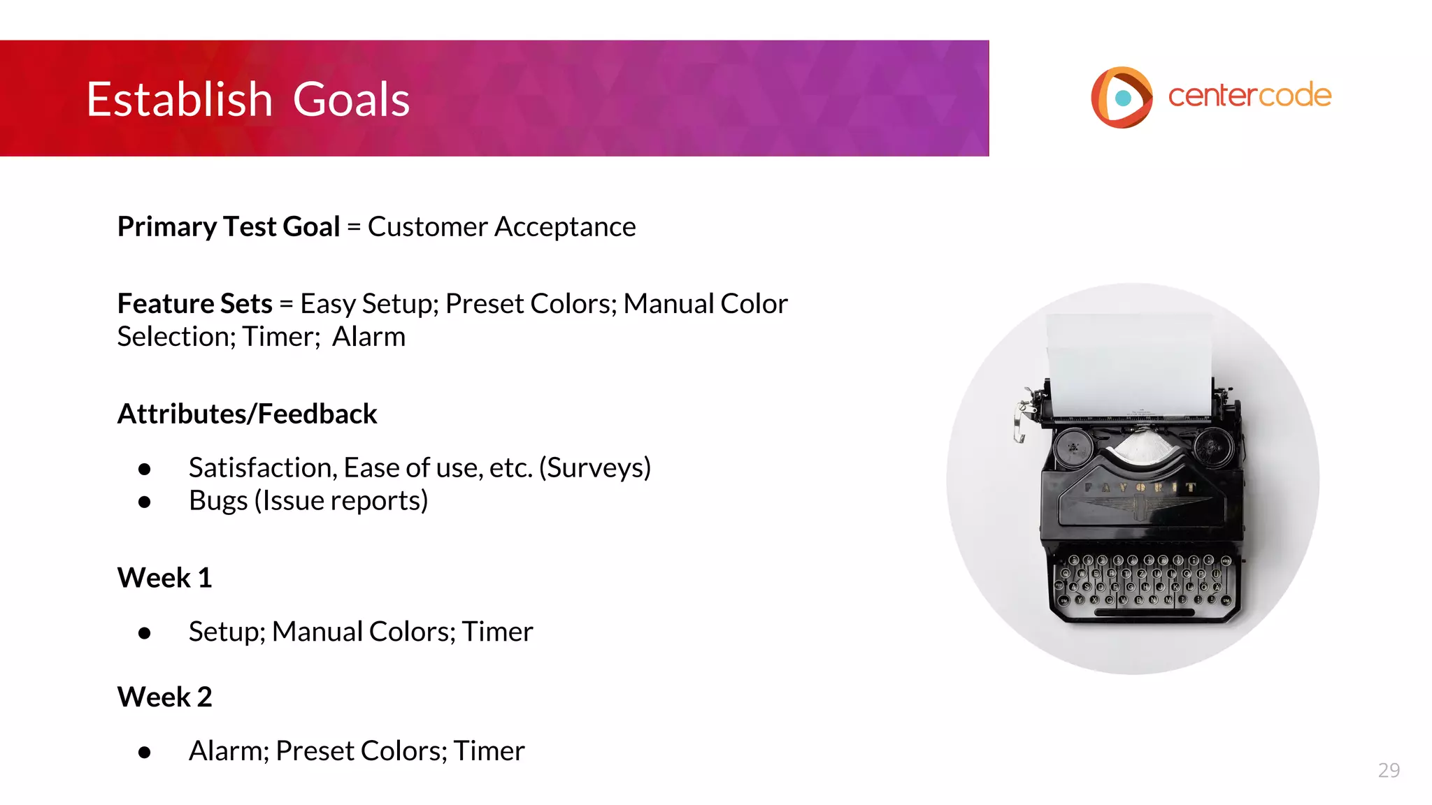 Establish Goals
Primary Test Goal = Customer Acceptance
Feature Sets = Easy Setup; Preset Colors; Manual Color
Selection; Timer; Alarm
Attributes/Feedback
● Satisfaction, Ease of use, etc. (Surveys)
● Bugs (Issue reports)
Week 1
● Setup; Manual Colors; Timer
Week 2
● Alarm; Preset Colors; Timer
29
 