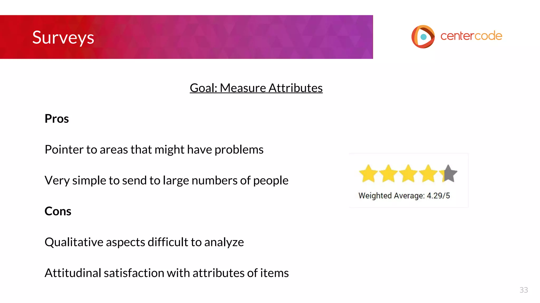 Surveys
Goal: Measure Attributes
Pros
Pointer to areas that might have problems
Very simple to send to large numbers of people
Cons
Qualitative aspects difficult to analyze
Attitudinal satisfaction with attributes of items
33
 