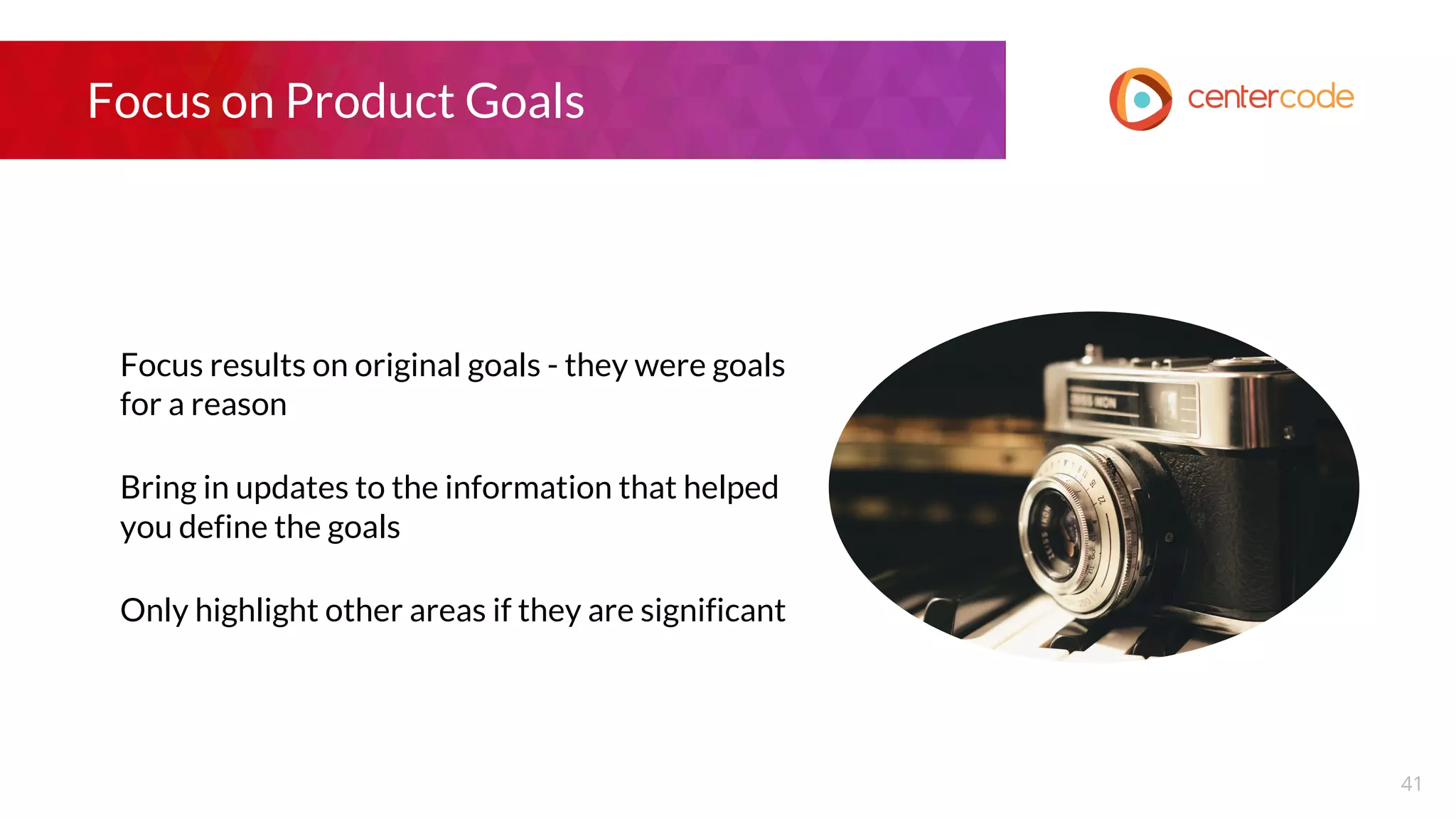 Focus on Product Goals
Focus results on original goals - they were goals
for a reason
Bring in updates to the information that helped
you define the goals
Only highlight other areas if they are significant
41
 