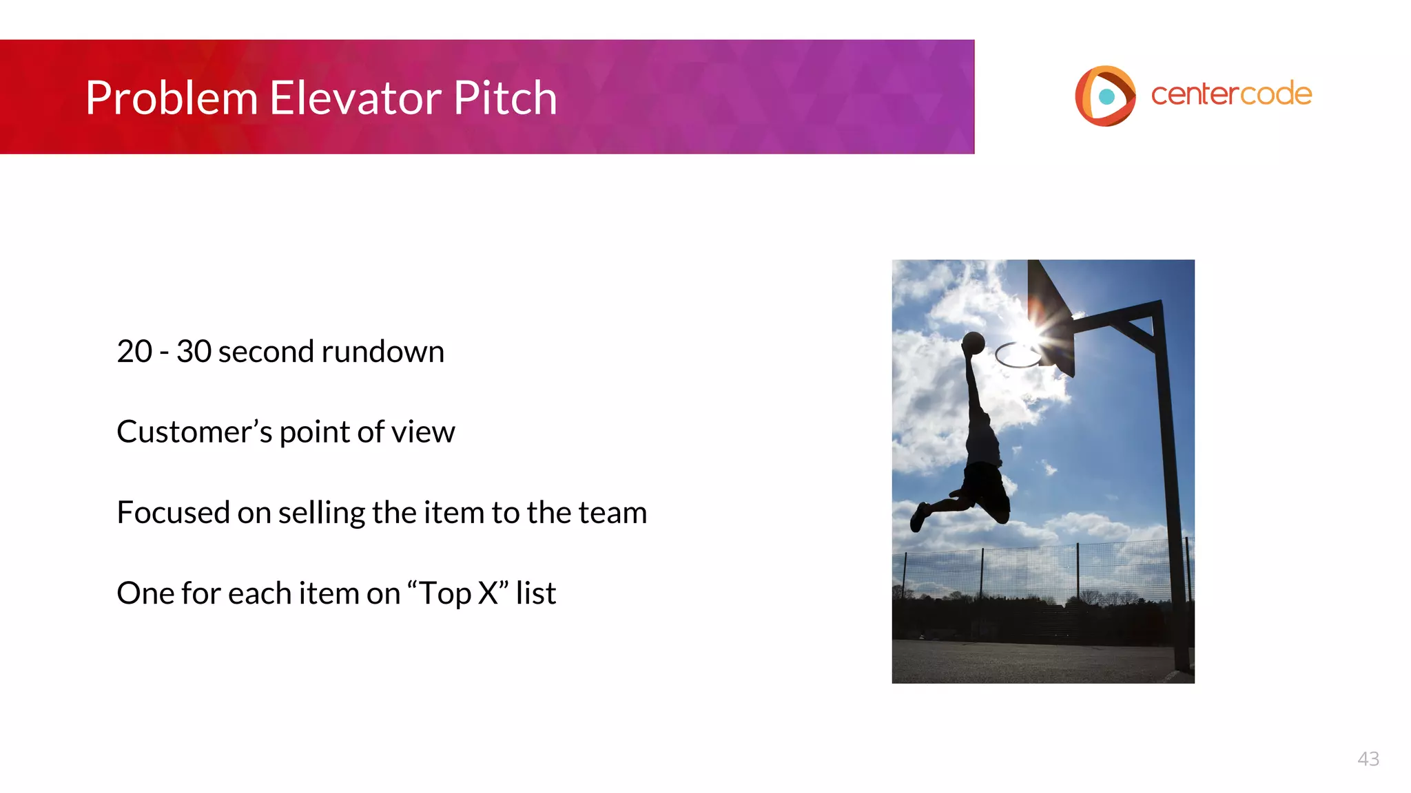 Problem Elevator Pitch
20 - 30 second rundown
Customer’s point of view
Focused on selling the item to the team
One for each item on “Top X” list
43
 