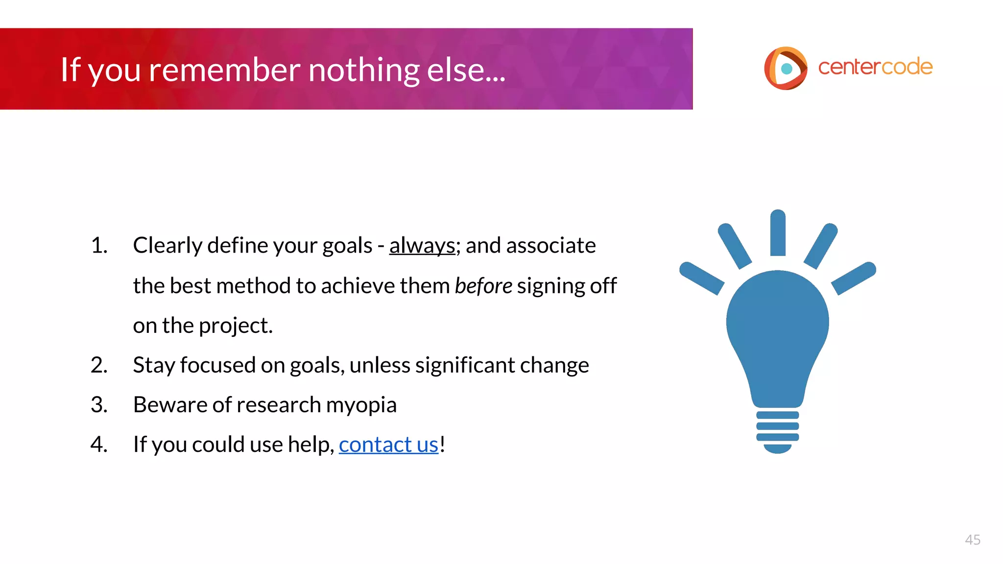 If you remember nothing else...
1. Clearly define your goals - always; and associate
the best method to achieve them before signing off
on the project.
2. Stay focused on goals, unless significant change
3. Beware of research myopia
4. If you could use help, contact us!
45
 