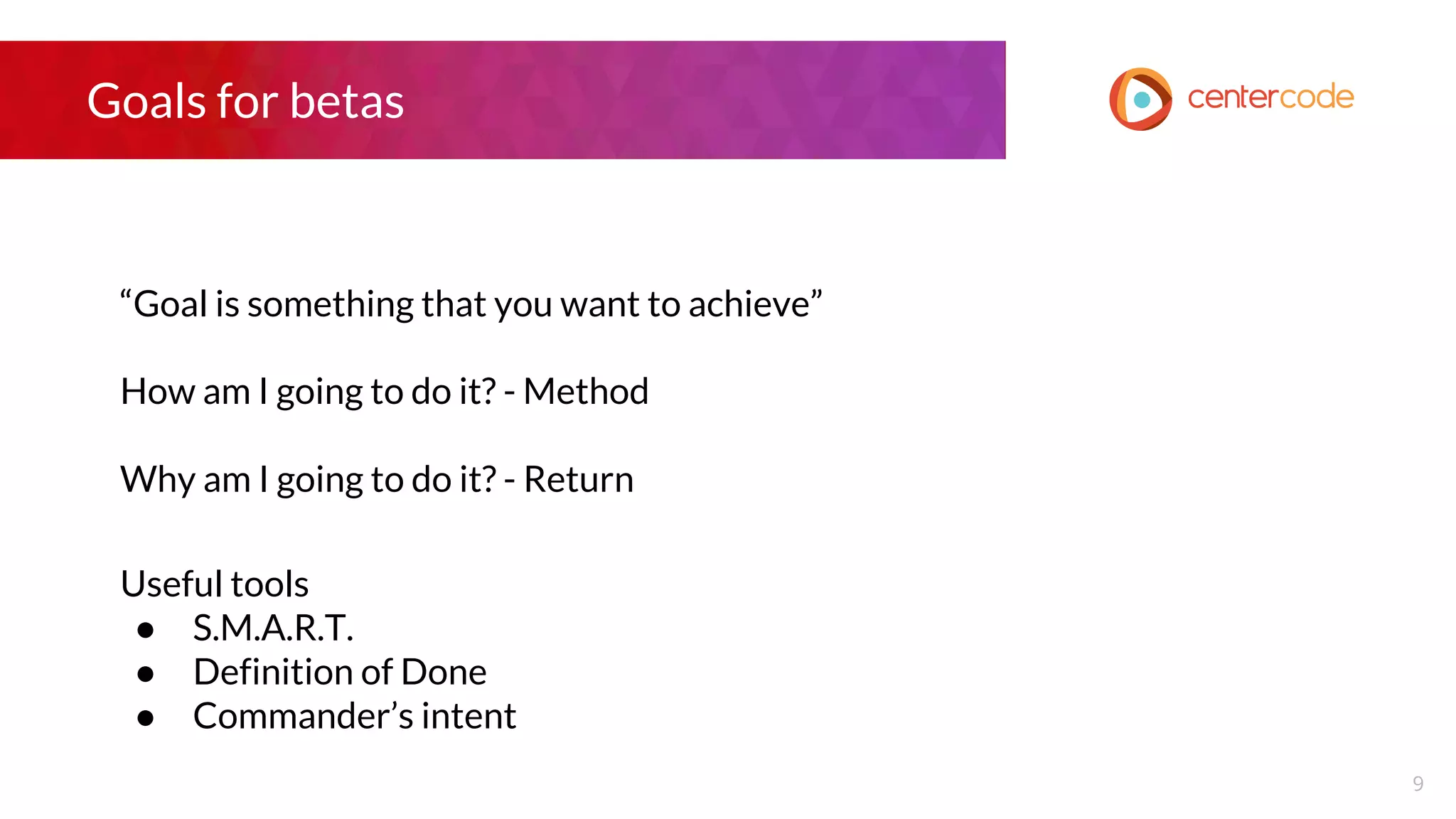 Goals for betas
“Goal is something that you want to achieve”
How am I going to do it? - Method
Why am I going to do it? - Return
Useful tools
● S.M.A.R.T.
● Definition of Done
● Commander’s intent
9
 