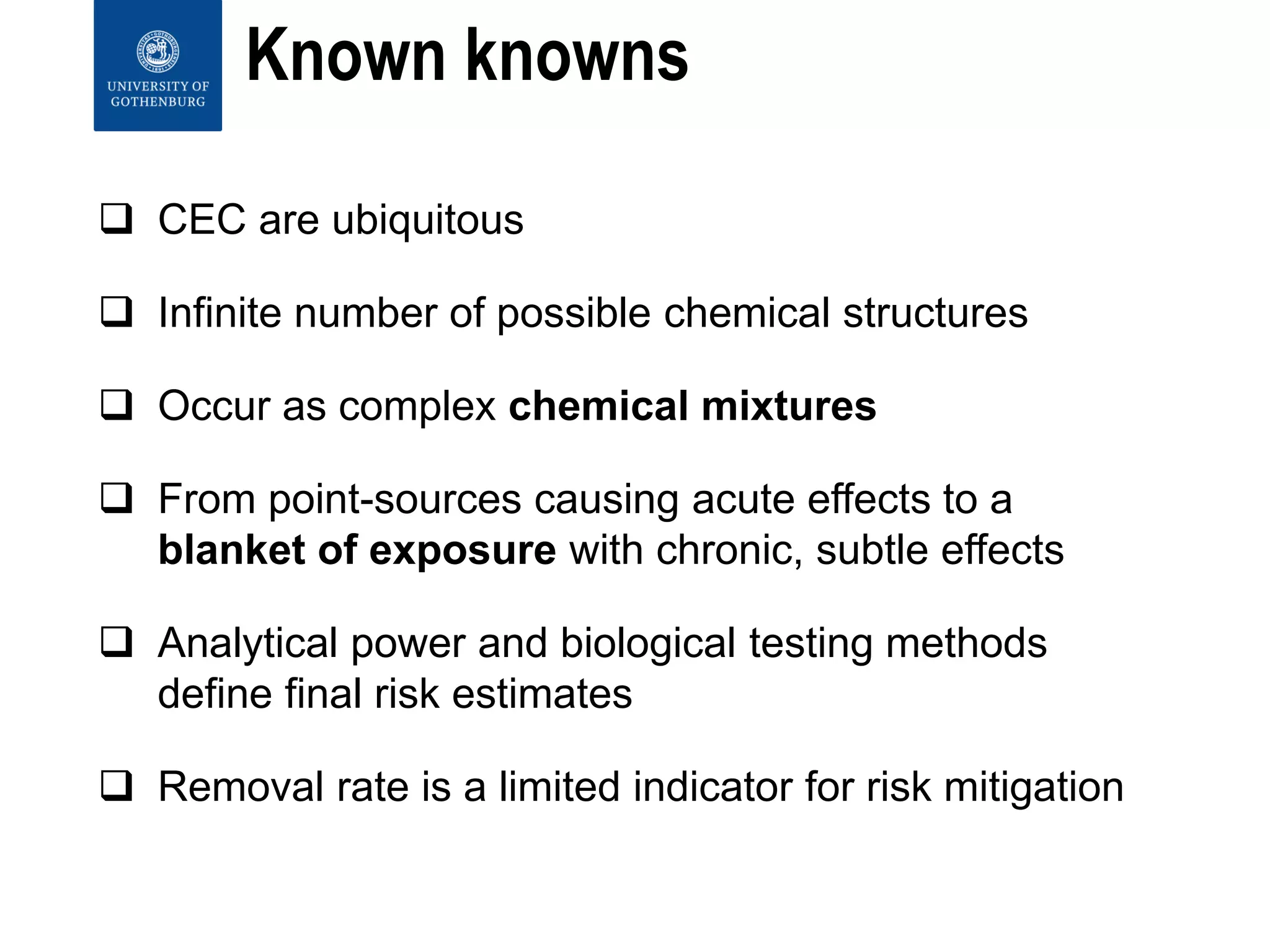 Known knowns
 CEC are ubiquitous
 Infinite number of possible chemical structures
 Occur as complex chemical mixtures
 From point-sources causing acute effects to a
blanket of exposure with chronic, subtle effects
 Analytical power and biological testing methods
define final risk estimates
 Removal rate is a limited indicator for risk mitigation
 