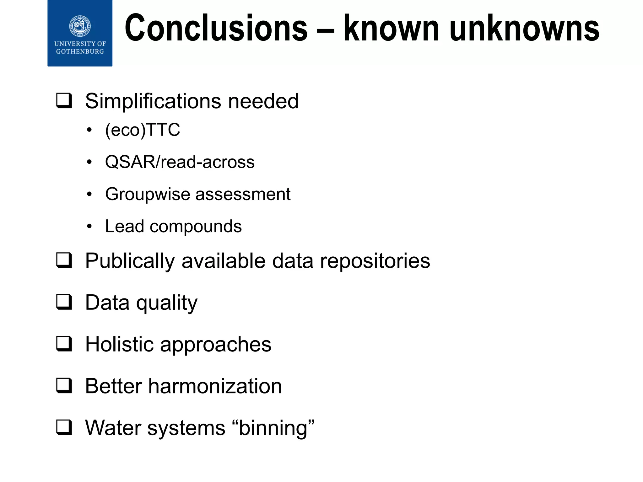 Conclusions – known unknowns
 Simplifications needed
• (eco)TTC
• QSAR/read-across
• Groupwise assessment
• Lead compounds
 Publically available data repositories
 Data quality
 Holistic approaches
 Better harmonization
 Water systems “binning”
 