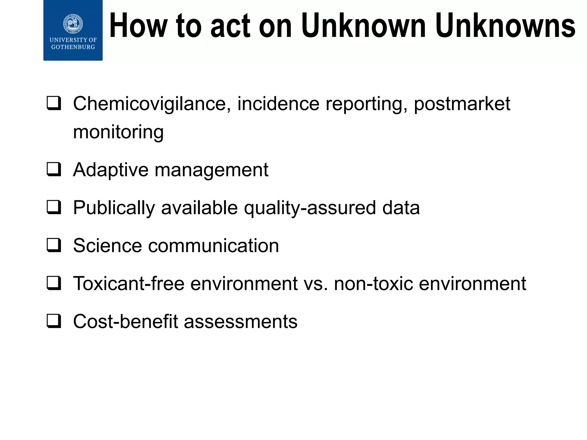How to act on Unknown Unknowns
 Chemicovigilance, incidence reporting, postmarket
monitoring
 Adaptive management
 Publically available quality-assured data
 Science communication
 Toxicant-free environment vs. non-toxic environment
 Cost-benefit assessments
 