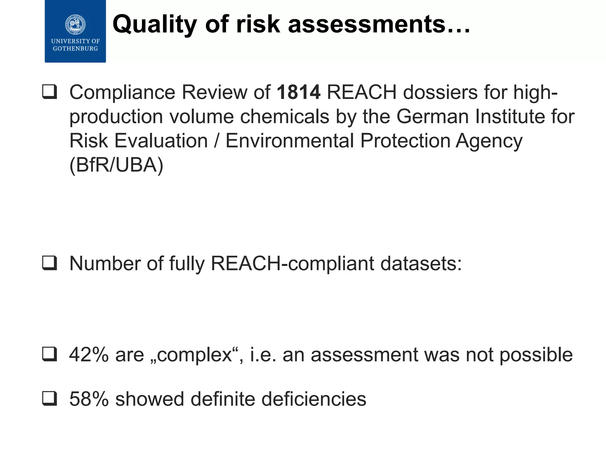  Compliance Review of 1814 REACH dossiers for high-
production volume chemicals by the German Institute for
Risk Evaluation / Environmental Protection Agency
(BfR/UBA)
 Number of fully REACH-compliant datasets: 1
 42% are „complex“, i.e. an assessment was not possible
 58% showed definite deficiencies
Quality of risk assessments…
 