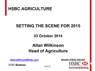 PUBLIC 
HSBC AGRICULTURE 
SETTING THE SCENE FOR 2015 
23 October 2014 
Allan Wilkinson 
Head of Agriculture 
allanwilkinson@hsbc.comMobile 07836 536150  