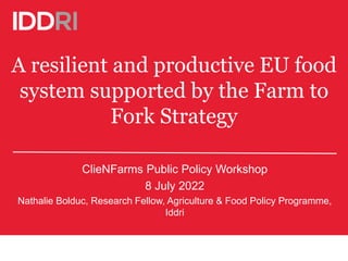 A resilient and productive EU food
system supported by the Farm to
Fork Strategy
ClieNFarms Public Policy Workshop
8 July 2022
Nathalie Bolduc, Research Fellow, Agriculture & Food Policy Programme,
Iddri
 