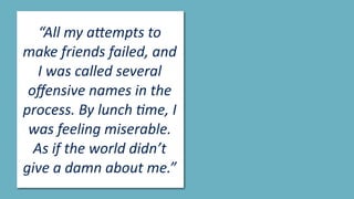 “All	my	a(empts	to	
make	friends	failed,	and	
I	was	called	several	
oﬀensive	names	in	the	
process.	By	lunch	>me,	I	
was	feeling	miserable.	
As	if	the	world	didn’t	
give	a	damn	about	me.”
 