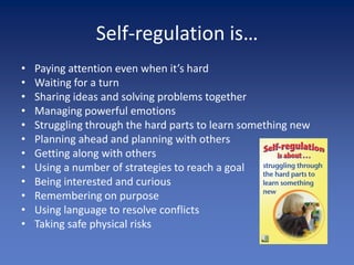 Self-regulation is…
•   Paying attention even when it’s hard
•   Waiting for a turn
•   Sharing ideas and solving problems together
•   Managing powerful emotions
•   Struggling through the hard parts to learn something new
•   Planning ahead and planning with others
•   Getting along with others
•   Using a number of strategies to reach a goal
•   Being interested and curious
•   Remembering on purpose
•   Using language to resolve conflicts
•   Taking safe physical risks
 