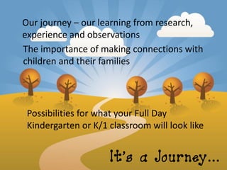 Our journey – our learning from research,
experience and observations
The importance of making connections with
children and their families




 Possibilities for what your Full Day
 Kindergarten or K/1 classroom will look like


                     It’s a Journey…
 
