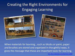 Creating the Right Environments for
           Engaging Learning




When materials for learning , such as blocks or paint, paper
and brushes are stored and organized in thoughtful ways, it
gives the message that these are important tools for learning.
                                       Are You Listening: Lisa Burman 2009
 