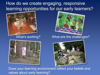 How do we create engaging, responsive
learning opportunities for our early learners?




      What’s working?         What are the challenges?




 Does your learning environment reflect your beliefs and
 values about early learning?
 