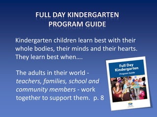 Kindergarten children learn best with their
whole bodies, their minds and their hearts.
They learn best when….

The adults in their world -
teachers, families, school and
community members - work
together to support them. p. 8
 