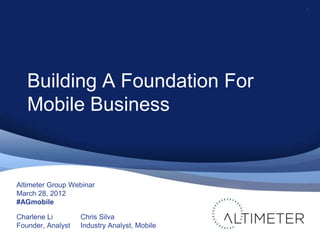 1




   Building A Foundation For
   Mobile Business


Altimeter Group Webinar
March 28, 2012
#AGmobile

Charlene Li        Chris Silva
Founder, Analyst   Industry Analyst, Mobile
 
