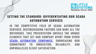 SETTING THE STANDARD: DIFFERENTIATING OUR SCADA
AUTOMATION SERVICES
IN THE COMPETITIVE FIELD OF SCADA AUTOMATION
SERVICES, DISTINGUISHING FACTORS CAN MAKE ALL THE
DIFFERENCE. THIS PRESENTATION UNVEILS THE UNIQUE
ELEMENTS THAT SET OUR COMPANY APART FROM OTHER
SCADA AUTOMATION COMPANIES, SHOWCASING OUR
COMMITMENT TO INNOVATION, RELIABILITY, AND
UNPARALLELED CLIENT SATISFACTION.
 