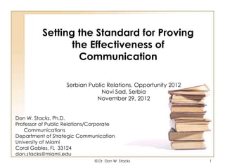Setting the Standard for Proving
                 the Effectiveness of
                   Communication

                    Serbian Public Relations, Opportunity 2012
                                 Novi Sad, Serbia
                               November 29, 2012


Don W. Stacks, Ph.D.
Professor of Public Relations/Corporate
   Communications
Department of Strategic Communication
University of Miami
Coral Gables, FL 33124
don.stacks@miami.edu
                               © Dr. Don W. Stacks               1
 