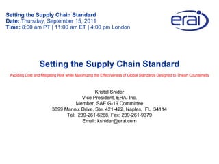 Setting the Supply Chain Standard Date:  Thursday, September 15, 2011 Time:  8:00 am PT | 11:00 am ET | 4:00 pm London Kristal Snider Vice President, ERAI Inc. Member, SAE G-19 Committee 3899 Mannix Drive, Ste. 421-422, Naples,  FL  34114 Tel:  239-261-6268, Fax: 239-261-9379 Email: ksnider@erai.com Setting the Supply Chain Standard Avoiding Cost and Mitigating Risk while Maximizing the Effectiveness of Global Standards Designed to Thwart Counterfeits 