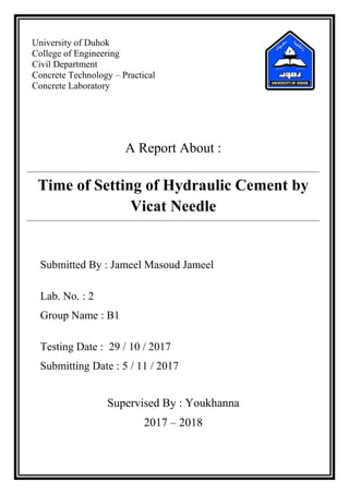 University of Duhok
College of Engineering
Civil Department
Concrete Technology – Practical
Concrete Laboratory
A Report About :
Time of Setting of Hydraulic Cement by
Vicat Needle
Submitted By : Jameel Masoud Jameel
Lab. No. : 2
Group Name : B1
Testing Date : 29 / 10 / 2017
Submitting Date : 5 / 11 / 2017
Supervised By : Youkhanna
2017 – 2018
 