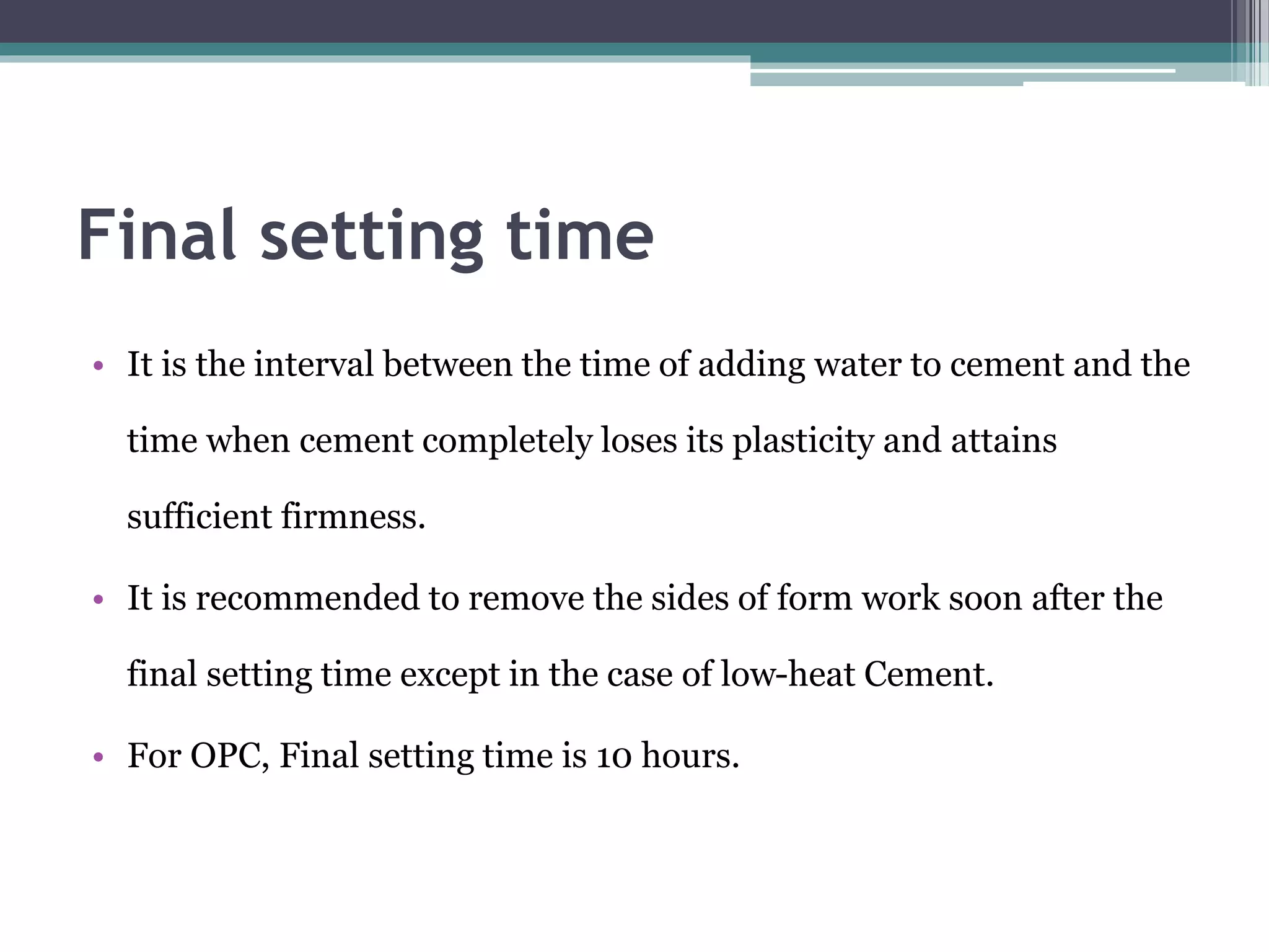Final setting time
• It is the interval between the time of adding water to cement and the
time when cement completely loses its plasticity and attains
sufficient firmness.
• It is recommended to remove the sides of form work soon after the
final setting time except in the case of low-heat Cement.
• For OPC, Final setting time is 10 hours.
 